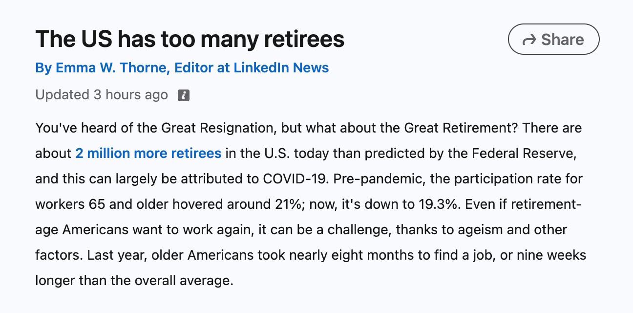 A screenshot of a LinkedIn news article that reads:

The US has too many retirees
By Emma W. Thorne, Editor at LinkedIn News
Updated 3 hours ago

You've heard of the Great Resignation, but what about the Great Retirement? There are about 2 million more retirees in the U.S. today than predicted by the Federal Reserve, and this can largely be attributed to COVID-19. Pre-pandemic, the participation rate for workers 65 and older hovered around 21%; now, it's down to 19.3%. Even if retirement-age Americans want to work again, it can be a challenge, thanks to ageism and other factors. Last year, older Americans took nearly eight months to find a job, or nine weeks longer than the overall average.