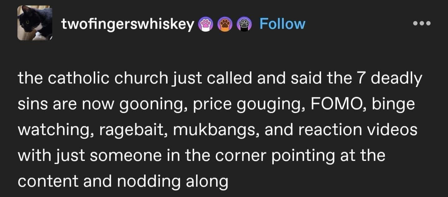 twofingerswhiskey
Follow
the catholic church just called and said the 7 deadly sins are now gooning, price gouging, FOMO, binge watching, ragebait, mukbangs, and reaction videos with just someone in the corner pointing at the content and nodding along