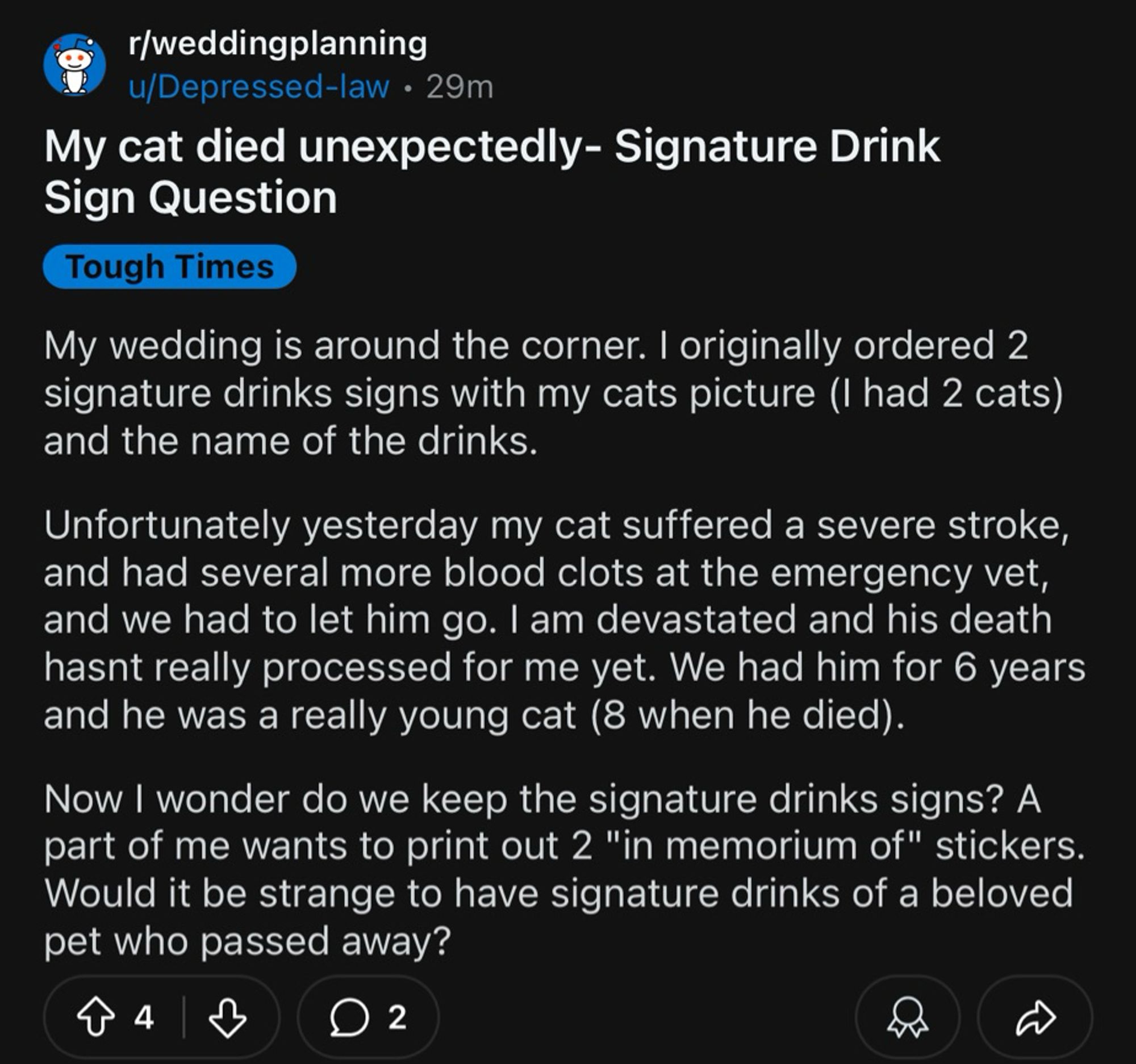 r/weddingplanning u/Depressed-law • 29m
My cat died unexpectedly- Signature Drink
Sign Question
Tough Times
My wedding is around the corner. I originally ordered 2 signature drinks signs with my cats picture (I had 2 cats) and the name of the drinks.
Unfortunately yesterday my cat suffered a severe stroke, and had several more blood clots at the emergency vet, and we had to let him go. I am devastated and his death hasnt really processed for me yet. We had him for 6 years and he was a really young cat (8 when he died).
Now I wonder do we keep the signature drinks signs? A part of me wants to print out 2 "in memorium of" stickers.
Would it be strange to have signature drinks of a beloved pet who passed away?