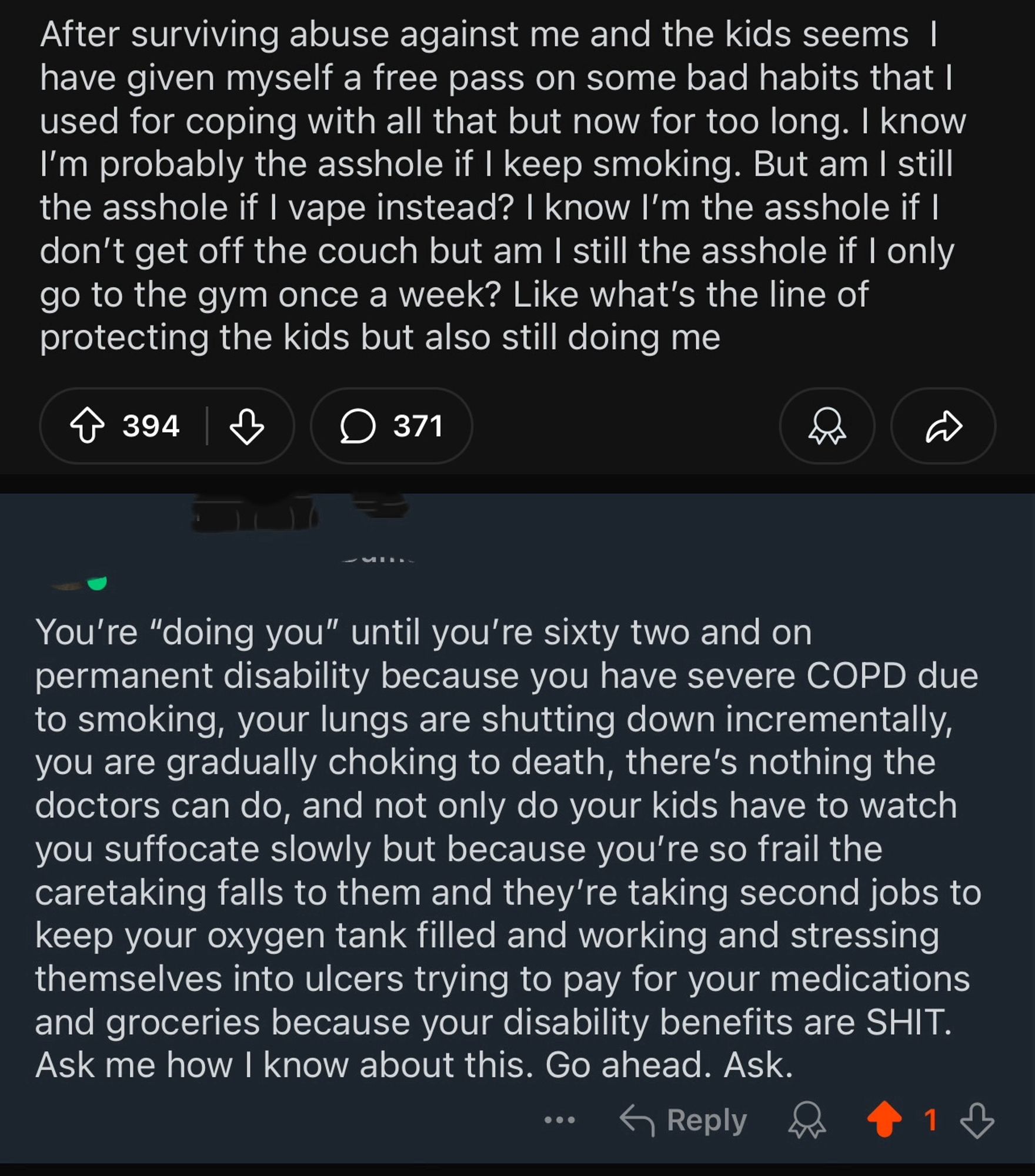 After surviving abuse against me and the kids seems 1 have given myself a free pass on some bad habits that I used for coping with all that but now for too long. I know I'm probably the asshole if I keep smoking. But am I still the asshole if I vape instead? I know I'm the asshole if I don't get off the couch but am I still the asshole if I only go to the gym once a week? Like what's the line of protecting the kids but also still doing me
394
371
You're "doing you" until you're sixty two and on permanent disability because you have severe COPD due to smoking, your lungs are shutting down incrementally, you are gradually choking to death, there's nothing the doctors can do, and not only do your kids have to watch you suffocate slowly but because you're so frail the caretaking falls to them and they're taking second jobs to keep your oxygen tank filled and working and stressing themselves into ulcers trying to pay for your medications and groceries because your disability benefits are SH