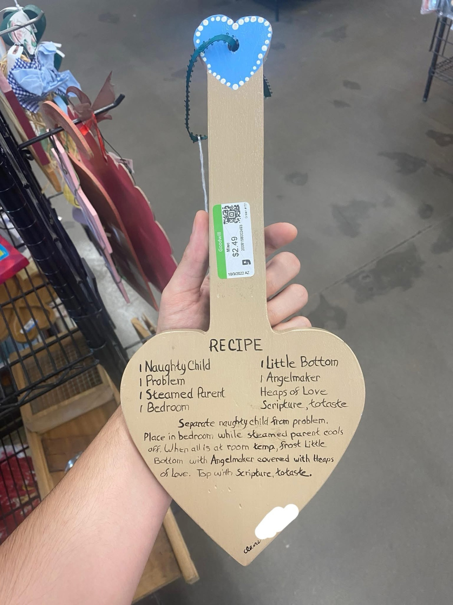A decorative paddle that reads


RECIPE
1 Naughty Child
I Little Bottom
I Problem
I Angelmaker
I Steamed Parent
Heaps os Love
I Bedroom
Scripture, totaste
Separate naughty child fran problem.
Place in bedroom while steamed parent cools off. When allis at room kemp, frost Little Bottom with Angelmaker covered with Heaps of Love. Top with Scripture, to taste.