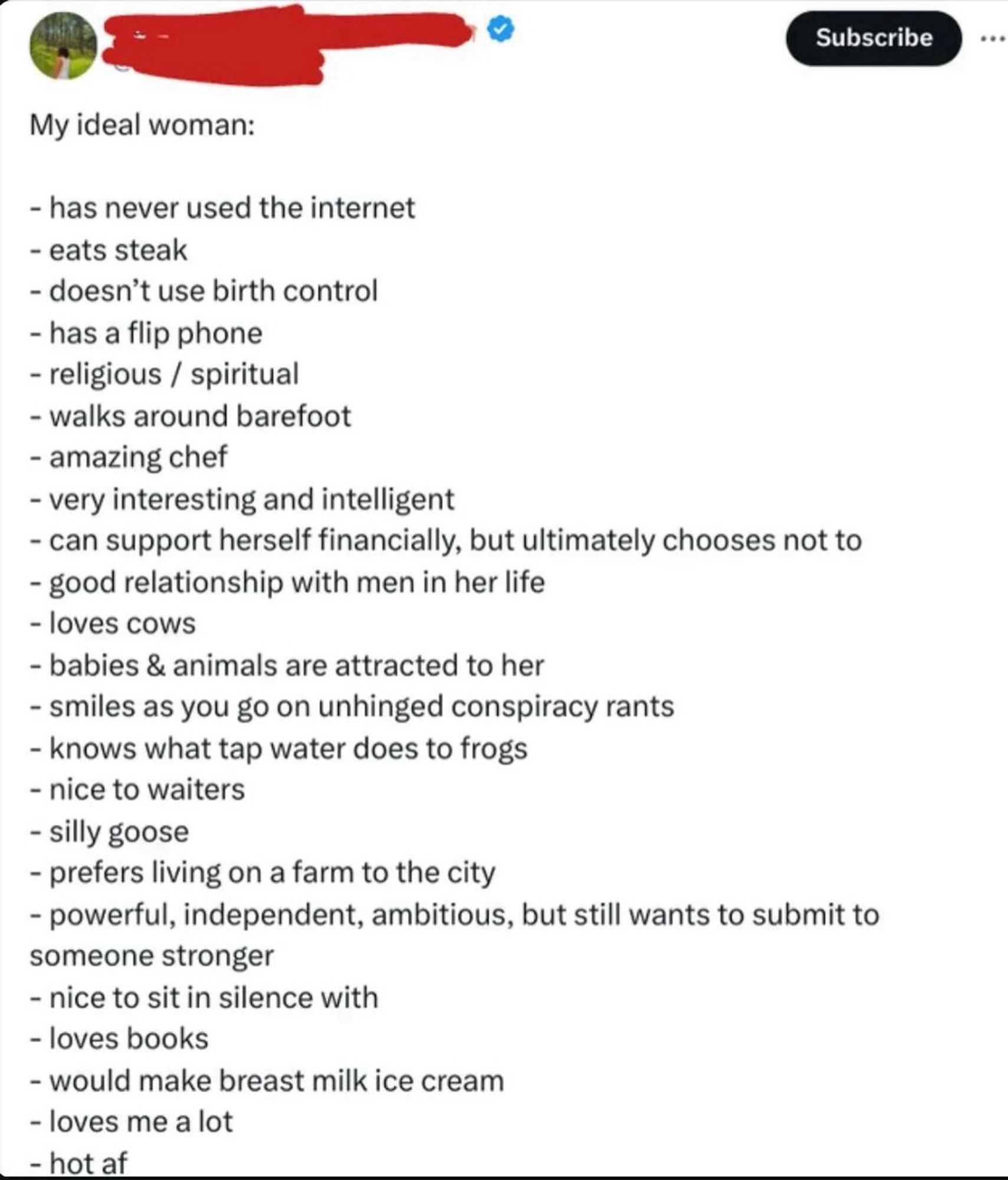 Subscribe
My ideal woman:
- has never used the internet
- eats steak
- doesn't use birth control
- has a flip phone
- religious / spiritual
- walks around barefoot
- amazing chef
- very interesting and intelligent
- can support herself financially, but ultimately chooses not to
- good relationship with men in her life
- loves cows
- babies & animals are attracted to her
- smiles as you go on unhinged conspiracy rants
- knows what tap water does to frogs
- nice to waiters
- silly goose
- prefers living on a farm to the city
- powerful, independent, ambitious, but still wants to submit to someone stronger
- nice to sit in silence with
- loves books
- would make breast milk ice cream
- loves me a lot
- hot af