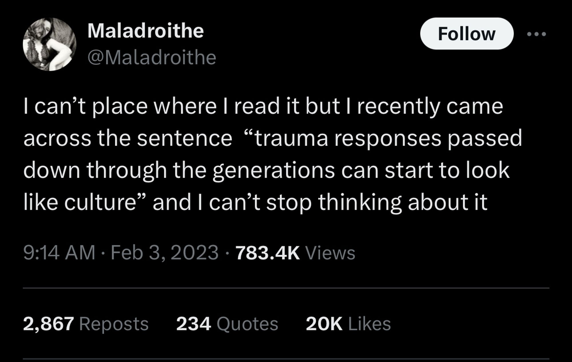 Maladroithe @Maladroithe
Follow
I can't place where I read it but I recently came across the sentence "trauma responses passed down through the generations can start to look like culture" and I can't stop thinking about it
9:14 AM • Feb 3, 2023 • 783.4K Views
.. .
2,867 Reposts
234 Quotes
20K Likes