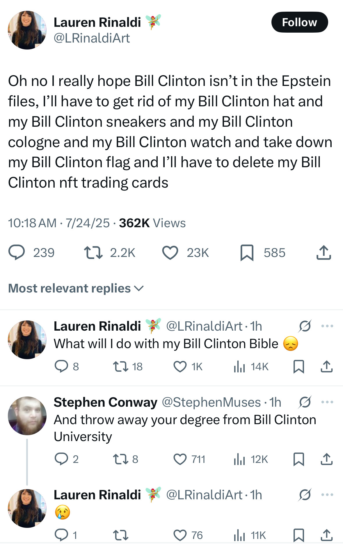 Lauren Rinaldi
@LRinaldiArt

Oh no I really hope Bill Clinton isn't in the Epstein files, I'll have to get rid of my Bill Clinton hat and my Bill Clinton sneakers and my Bill Clinton cologne and my Bill Clinton watch and take down my Bill Clinton flag and I'll have to delete my Bill Clinton nft trading cards
10:18 AM • 7/24/25 • 362K Views

Most relevant replies 

Lauren Rinaldi 
@LRinaldiArt 
What will I do with my Bill Clinton Bible 

Stephen Conway @StephenMuses
And throw away your degree from Bill Clinton University

Lauren Rinaldi
@LRinaldiArt 
:(