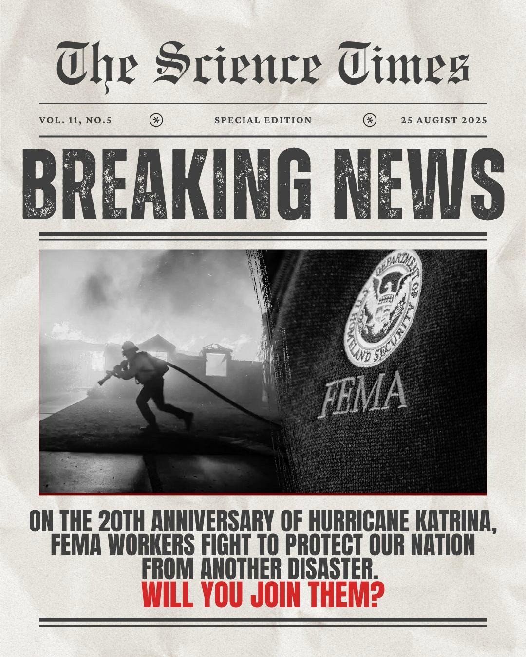 Newspaper image with a FEMA Worker fighting a wildfire : The Science times
VOL. 11, NO.5
SPECIAL EDITION
25 AUGIST 2025
BREAKING NEWS
FEMA
ON THE 20TH ANNIVERSARY OF HURRICANE KATRINA, FEMA WORKERS FIGHT TO PROTECT OUR NATION FROM ANOTHER DISASTER.
WILL YOU JOIN THEM?