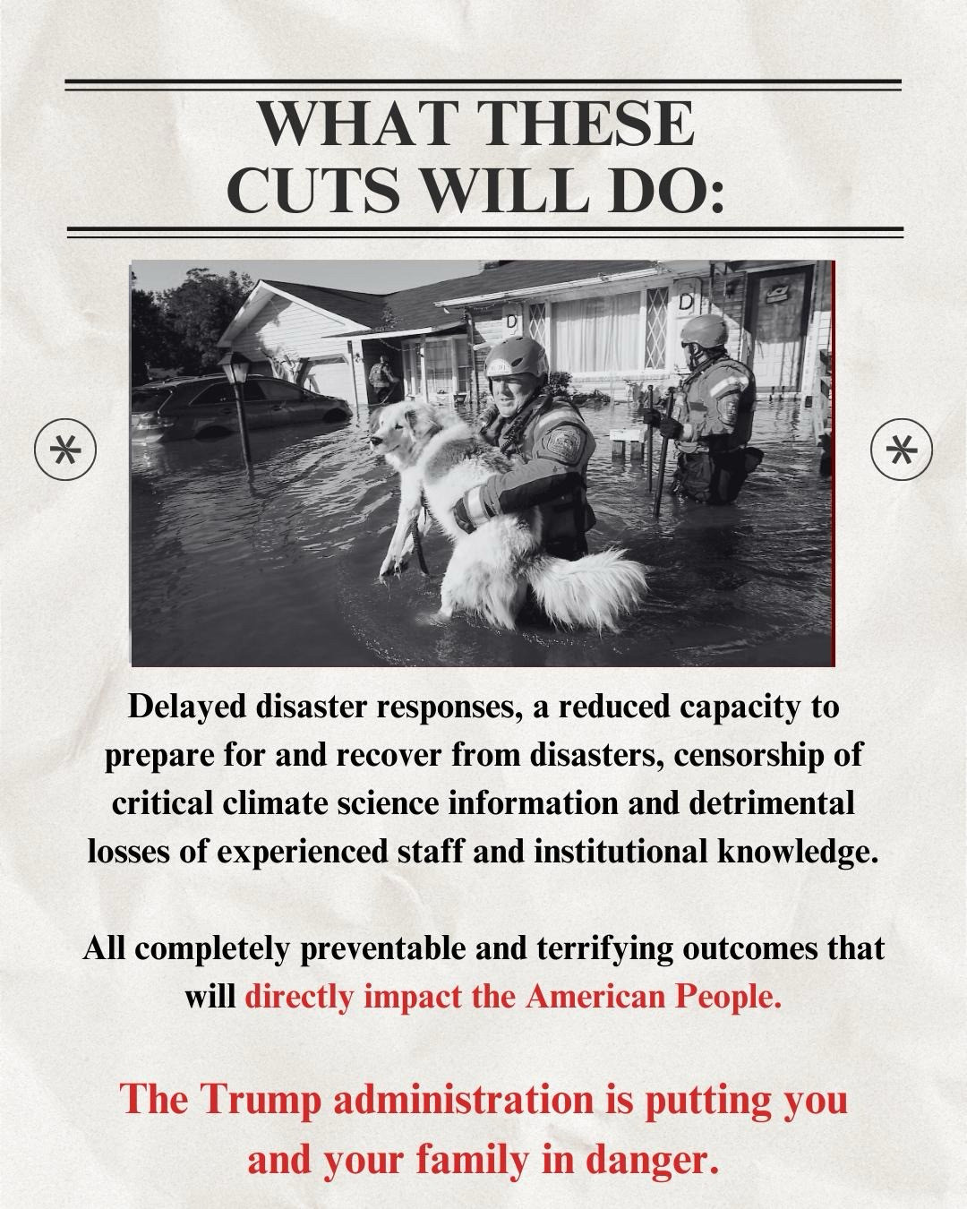 WHAT THESE
CUTS WILL DO:
Delayed disaster responses, a reduced capacity to prepare for and recover from disasters, censorship of critical climate science information and detrimental losses of experienced staff and institutional knowledge.
All completely preventable and terrifying outcomes that will directly impact the American People.
The Trump administration is putting you and your family in danger. Image of fema worker holding a dog saved from a flood