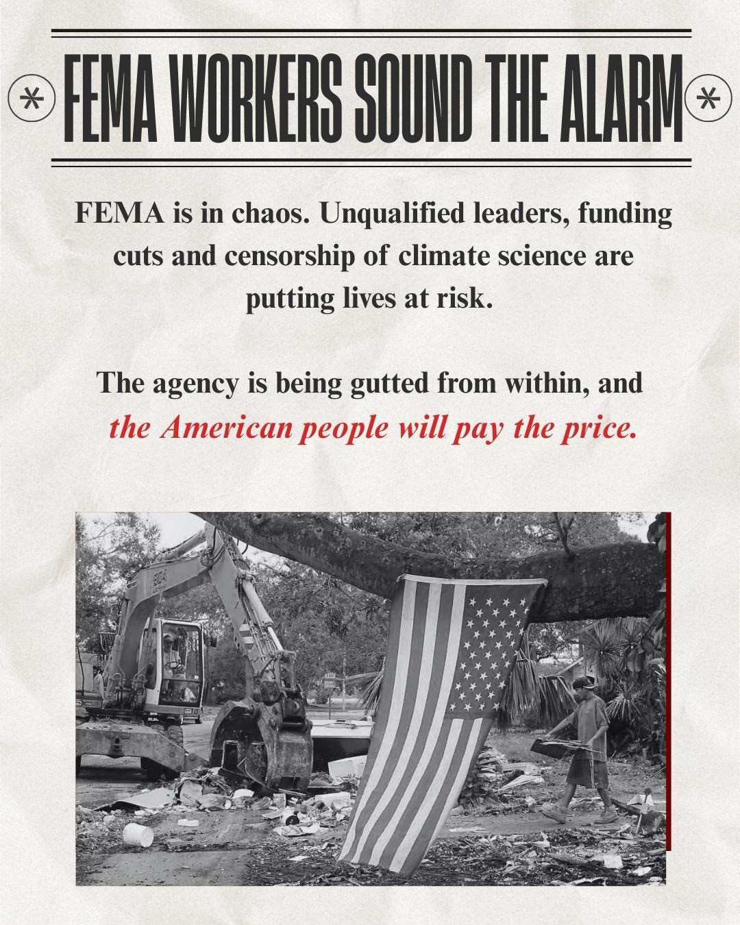 * FEMA WORKERS SOUND THE ALARM* 
FEMA is in chaos. Unqualified leaders, funding cuts and censorship of climate science are putting lives at risk.
The agency is being gutted from within, and the American people will pay the price. Image of FEMA workers cleaning up after hurricane 
