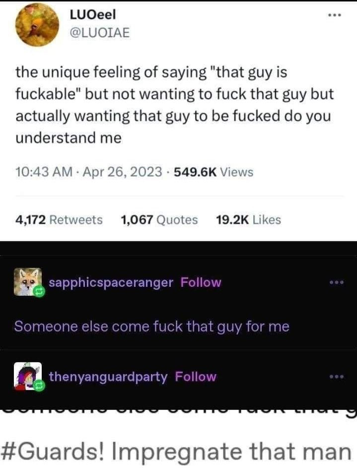 A series of screenshots from both twitter and tumbler, reading as follows:
User @Luoiae on twitter- the unique feeling of saying "that guy is fuckable" but not wanting to fuck that guy but actually wanting that guy to be fucked do you understand me
User @sapphicspaceranger on tumber: Someone else come fuck that guy for me
User @thenyanguardparty on tumblr providing a screenshot of a tag reading: #Guards! Impregnate that man