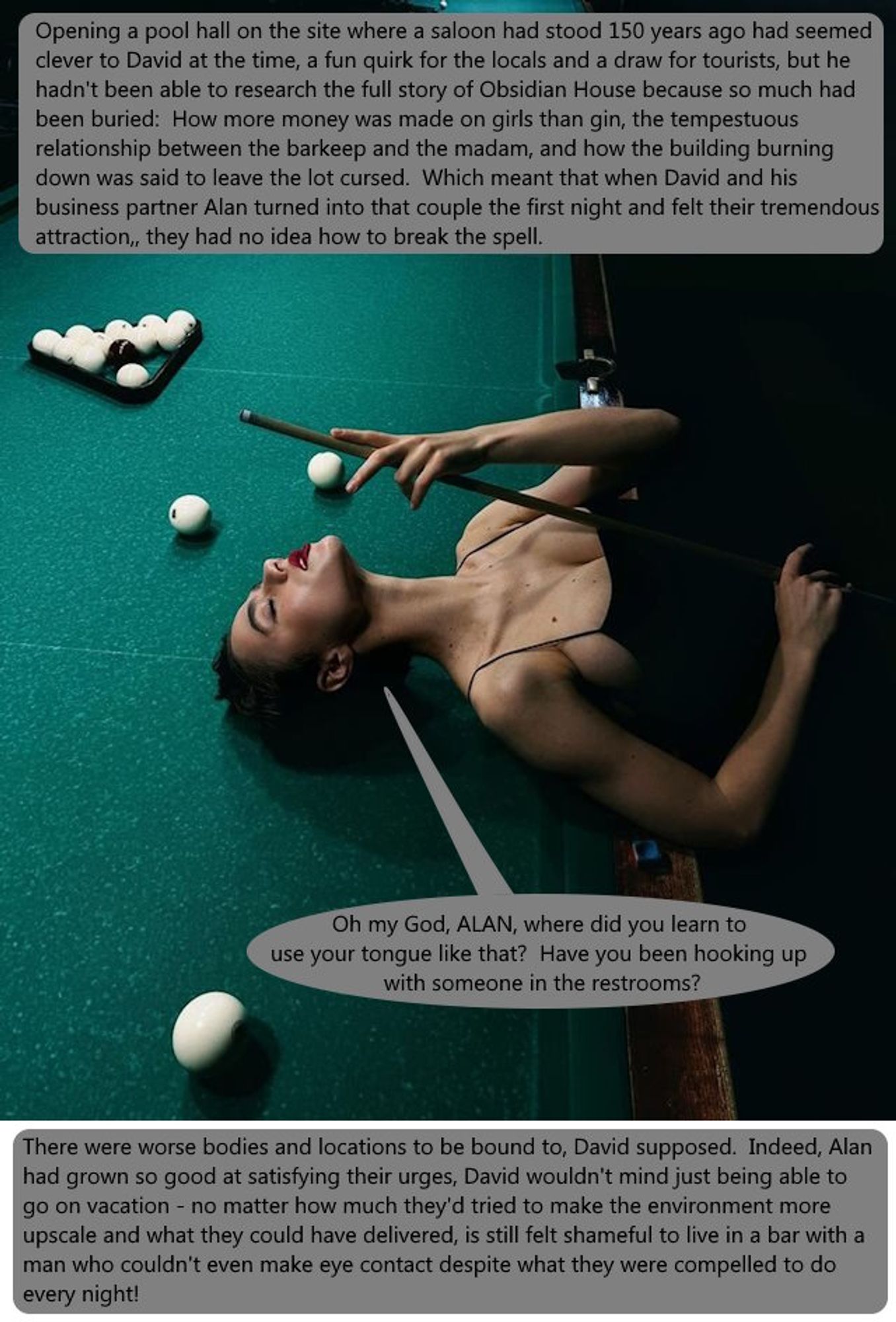 A busty woman in a black dress bends back over a pool table in apparent pleasure.  The table is lit but her dress sort of blends into the darkness beside it.

The text:

Opening a pool hall on the site where a saloon had stood 150 years ago had seemed clever to David at the time, a fun quirk for the locals and a draw for tourists, but he hadn't been able to research the full story of Obsidian House because so much had been buried:  How more money was made on girls than gin, the tempestuous relationship between the barkeep and the madam, and how the building burning down was said to leave the lot cursed.  Which meant that when David and his business partner Alan turned into that couple the first night and felt their tremendous attraction, they had no idea how to break the spell.

David (word balloon):  Oh my God, ALAN, where did you learn to use your tongue like that?  Have you been hooking up with someone in the restrooms?

There were worse bodies and locations to be bound to, David supposed.  Indeed, Alan had grown so good at satisfying their urges, David wouldn't mind just being able to go on vacation - no matter how much they'd tried to make the environment more upscale and what they could have delivered, is still felt shameful to live in a bar with a man who couldn't even make eye contact despite what they were compelled to do every night!
