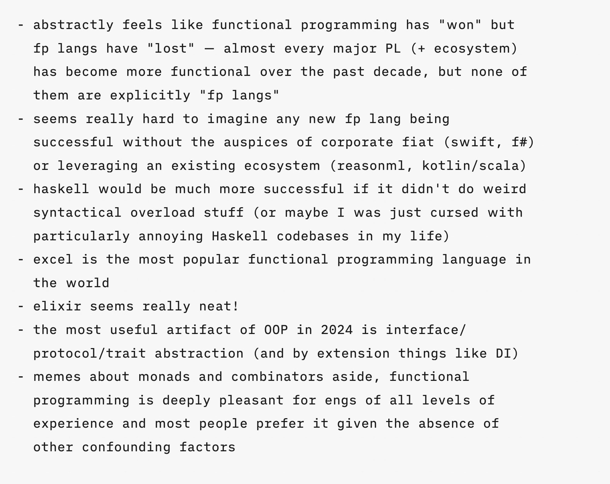 - abstractly feels like functional programming has "won" but fp langs have "lost" — almost every major PL (+ ecosystem) has become more functional over the past decade, but none of them are explicitly "fp langs"
- seems really hard to imagine any new fp lang being successful without the auspices of corporate fiat (swift, f#) or leveraging an existing ecosystem (reasonml, kotlin/scala)
- haskell would be much more successful if it didn't do weird syntactical overload stuff (or maybe I was just cursed with particularly annoying Haskell codebases in my life)
- excel is the most popular functional programming language in the world
- elixir seems really neat!
- the most useful artifact of OOP in 2024 is interface/protocol/trait abstraction (and by extension things like DI)
- memes about monads and combinators aside, functional programming is deeply pleasant for engs of all levels of experience and most people prefer it given the absence of other confounding factors