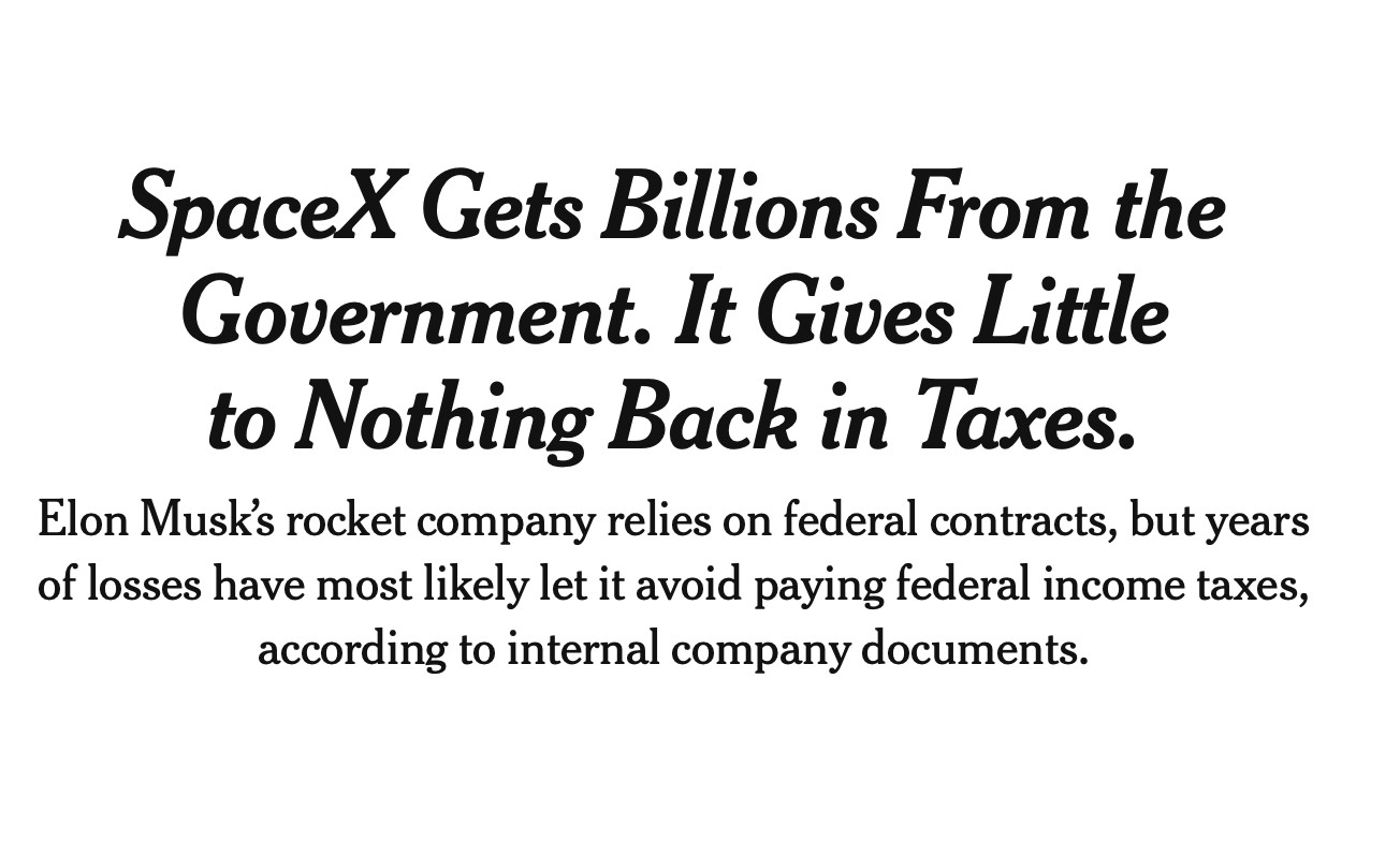 New York Times headline: "SpaceX Gets Billions From the Government. It Gives Little to Nothing Back in Taxes.
Elon Musk’s rocket company relies on federal contracts, but years of losses have most likely let it avoid paying federal income taxes, according to internal company documents."