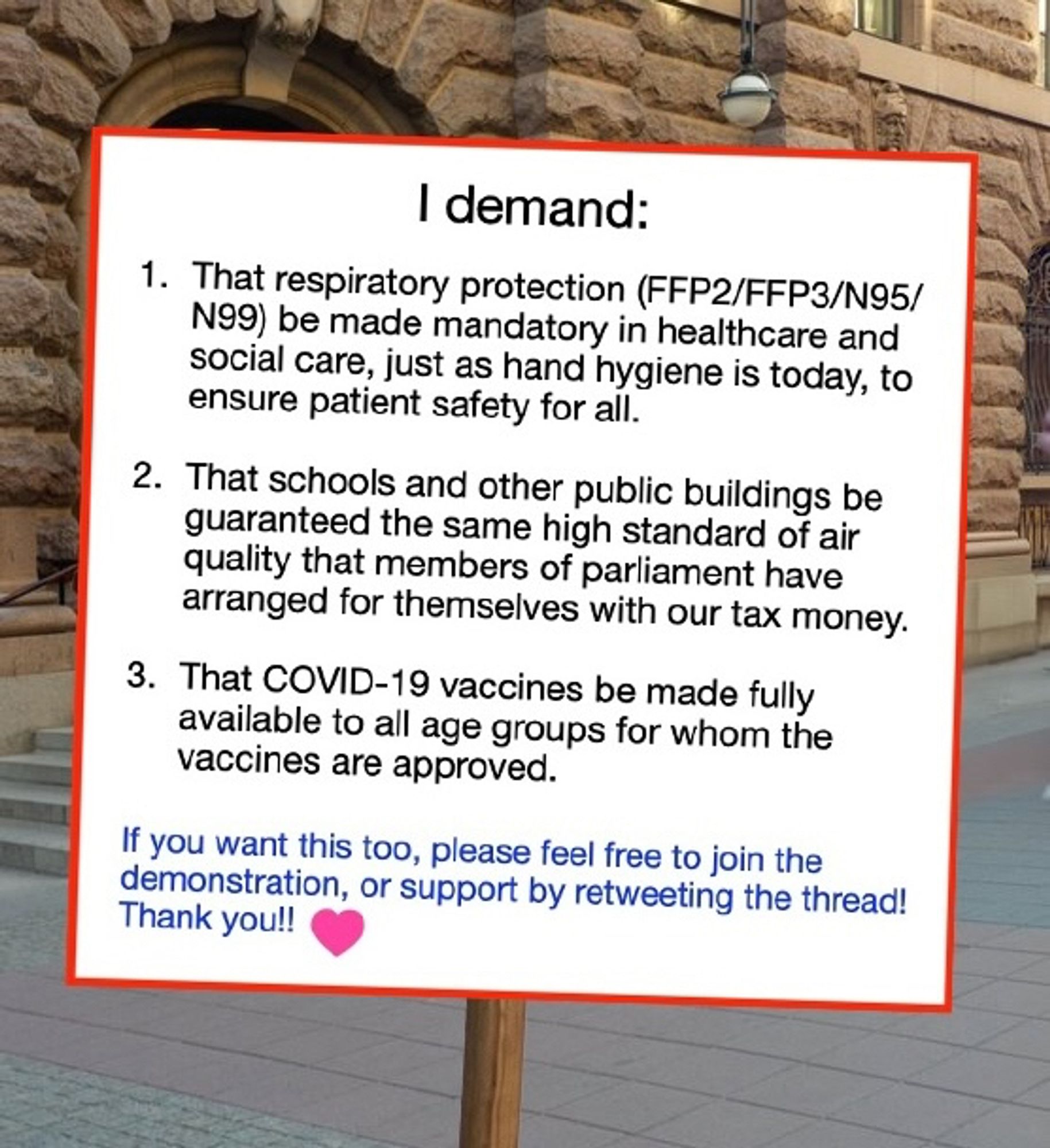 I demand:

1) That respiratory protection (FFP2/FFP3/N95/N99) be made mandatory in healthcare and social care, just as hand hygiene is today, to ensure patient safety for all.

2) That schools and other public buildings are guaranteed the same high standard of air quality that members of parliament have arranged for themselves with our tax money.

3) That COVID-19 vaccines be made fully available to all age groups for whom the vaccines are approved.

If you agree, please feel free to join the demonstration, or support by retweeting the thread! Thank you!!