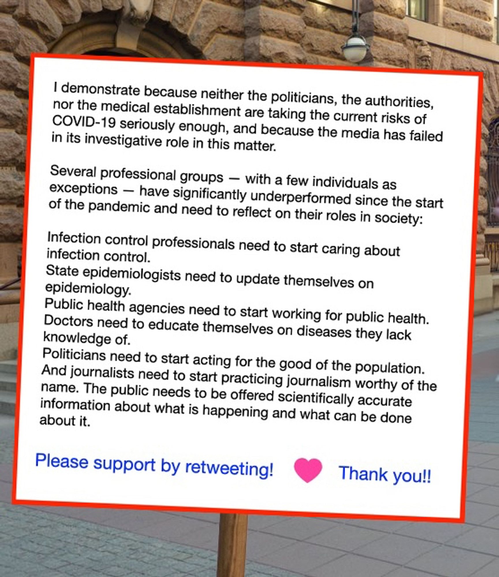 I demonstrate because neither the politicians, the authorities, nor the medical establishment are taking the current risks of COVID-19 seriously enough, and because the media has failed in its investigative role in this matter.

Several professional groups — with a few individuals as exceptions — have significantly underperformed since the start of the pandemic and need to reflect on their roles in society:

Infection control professionals need to start caring about infection control.
State epidemiologists need to update themselves on epidemiology. 
Public health agencies need to start working for public health.
Doctors need to educate themselves on diseases they lack knowledge of.
Politicians need to start acting for the good of the population.
And journalists need to start practicing journalism worthy of the name. The public needs to be offered scientifically accurate information about what is happening and what can be done about it.

Please support by retweeting! Thank you!!