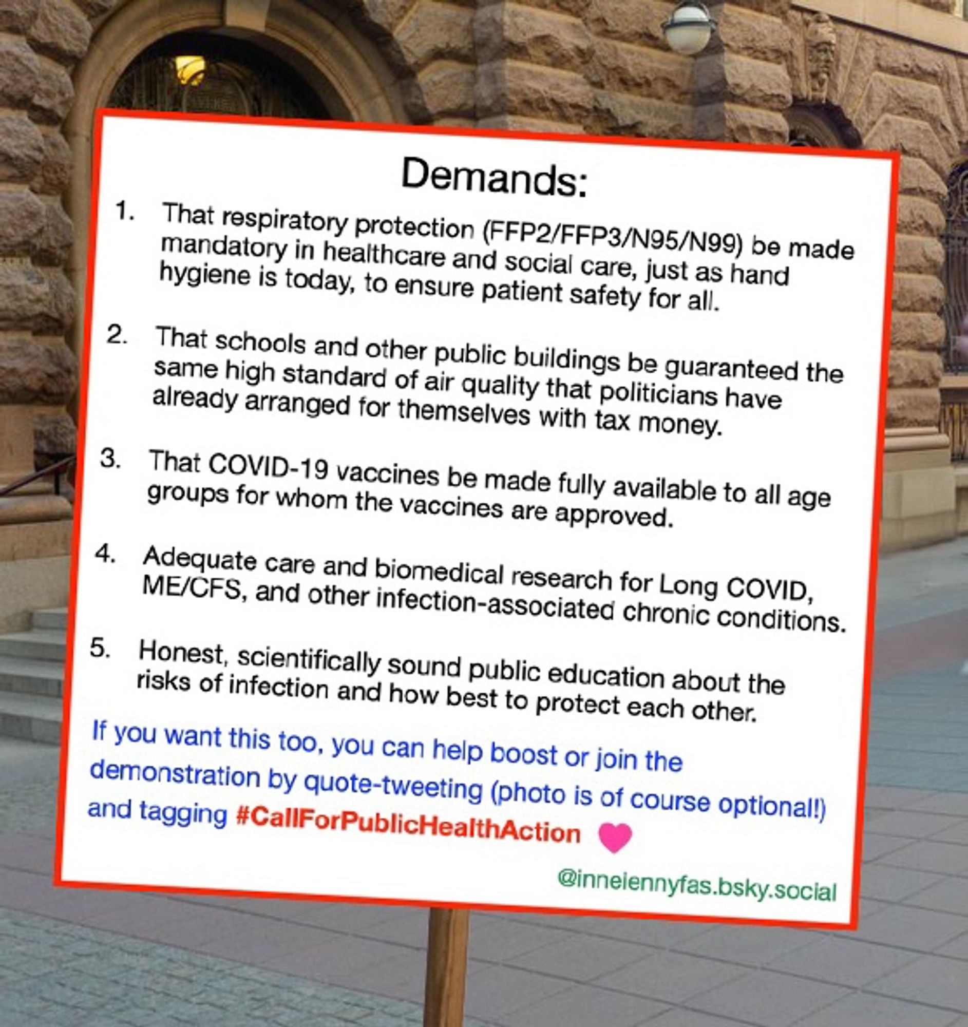 Demands:

1) That respiratory protection (FFP2/FFP3/N95/N99) be made mandatory in healthcare and social care, just as hand hygiene is today, to ensure patient safety for all.

2) That schools and other public buildings are guaranteed the same high standard of air quality that members of parliament have arranged for themselves with tax money.

3) That COVID-19 vaccines be made fully available to all age groups for whom the vaccines are approved.

4) Adequate care and biomedical research for Long COVID, ME/CFS, and other infection-associated chronic conditions.

5) Honest, scientifically sound public education about the risks of infection and how best to protect each other.

If you want this too, you can help boost or join the demonstration by quote-tweeting (photo is of course optional!) and tagging #CallForPublicHealthAction

@inneiennyfas.bsky.social