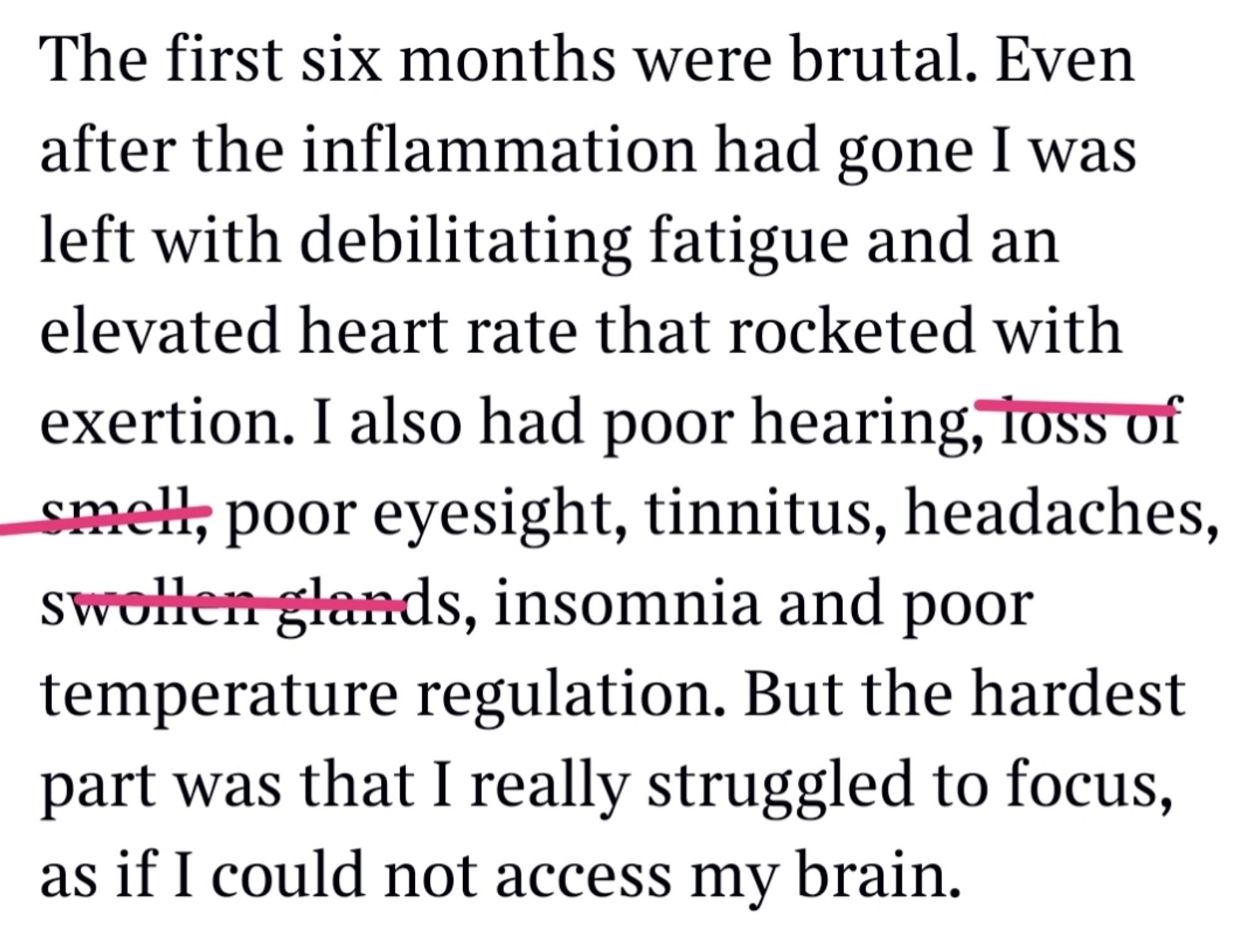 The first six months were brutal. Even after the inflammation had gone I was left with debilitating fatigue and an elevated heart rate that rocketed with exertion. I also had poor hearing... poor eyesight, tinnitus, headaches... insomnia and poor temperature regulation. But the hardest part was that I really struggled to focus, as if I could not access my brain.