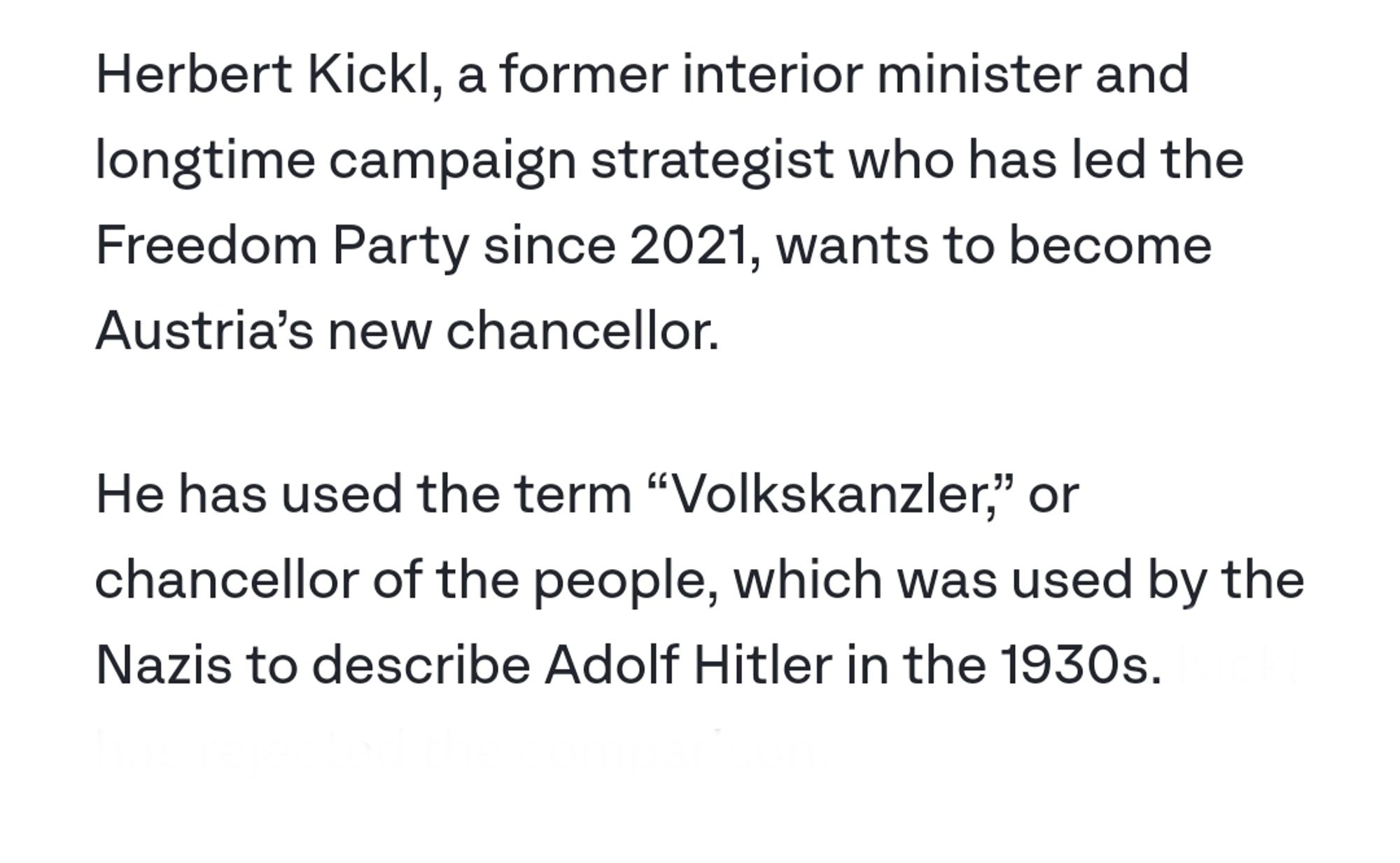 Extract from an ITV News article: 

Herbert Kickl, a former interior minister and longtime campaign strategist who has led the Freedom Party since 2021, wants to become Austria’s new chancellor.

He has used the term “Volkskanzler,” or chancellor of the people, which was used by the Nazis to describe Adolf Hitler in the 1930s.