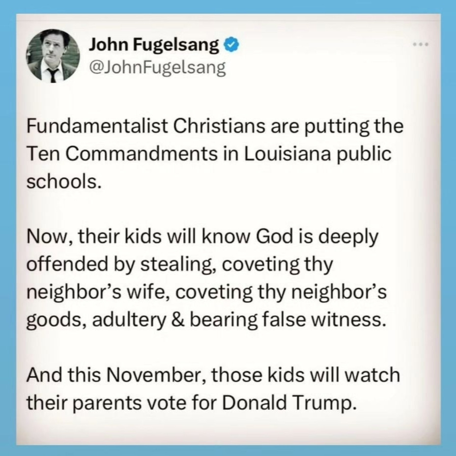 Tweet by John Fugelsang: Fundamentalist Christians are putting the 10 Commandments in Louisiana public schools. Now their kids will know God is deeply offended by stealing, coveting thy neighbor's goods, adultery & bearing false witness. And this November those kids will watch their parents vote for Donald Trump.