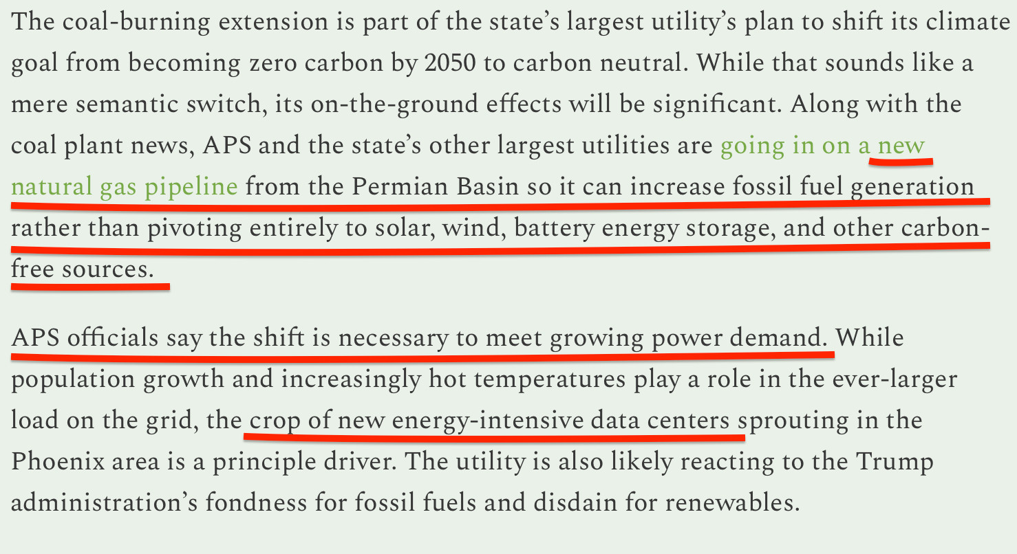 Screenshot of text from article linked in first post reading: "The coal-burning extension is part of the state’s largest utility’s plan to shift its climate goal from becoming zero carbon by 2050 to carbon neutral. While that sounds like a mere semantic switch, its on-the-ground effects will be significant. Along with the coal plant news, APS and the state’s other largest utilities are going in on a new natural gas pipeline from the Permian Basin so it can increase fossil fuel generation rather than pivoting entirely to solar, wind, battery energy storage, and other carbon-free sources.

APS officials say the shift is necessary to meet growing power demand. While population growth and increasingly hot temperatures play a role in the ever-larger load on the grid, the crop of new energy-intensive data centers sprouting in the Phoenix area is a principle driver. The utility is also likely reacting to the Trump administration’s fondness for fossil fuels and disdain for renewables."