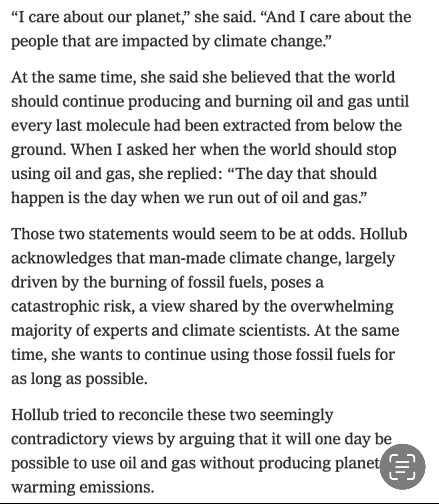 "I care about our planet," she said. "And I care about the people that are impacted by climate change."
At the same time, she said she believed that the world should continue producing and burning oil and gas until every last molecule had been extracted from below the ground. When I asked her when the world should stop using oil and gas, she replied: "The day that should happen is the day when we run out of oil and gas."
Those two statements would seem to be at odds. Hollub acknowledges that man-made climate change, largely driven by the burning of fossil fuels, poses a catastrophic risk, a view shared by the overwhelming majority of experts and climate scientists. At the same time, she wants to continue using those fossil fuels for as long as possible.
Hollub tried to reconcile these two seemingly contradictory views by arguing that it will one day be possible to use oil and gas without producing planet warming emissions.