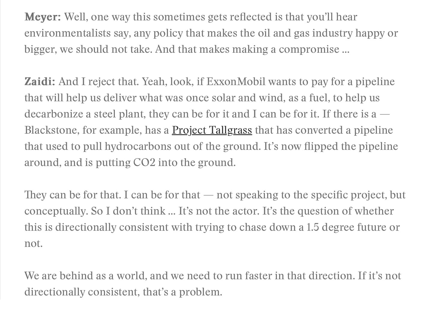 Meyer: Well, one way this sometimes gets reflected is that you'll hear environmentalists say, any policy that makes the oil and gas industry happy or
bigger, we should not take. And that makes making a compromise ... Zaidi: And I reject that. Yeah, look, if ExxonMobil wants to pay for a pipeline that will help us deliver what was once solar and wind, as a fuel, to help us decarbonize a steel plant, they can be for it and I can be for it. If there is a — Blackstone, for example, has a Project Tallgrass that has converted a pipeline that used to pull hydrocarbons out of the ground. It's now flipped the pipeline
around, and is putting CO2 into the ground. They can be for that. I can be for that — not speaking to the specific project, but conceptually. So I don't think. It's not the actor. It's the question of whether this is directionally consistent with trying to chase down a 1.5 degree future or
not. We are behind as a world, and we need to run faster in that direction. If it's not
directionally consistent, that's a problem.