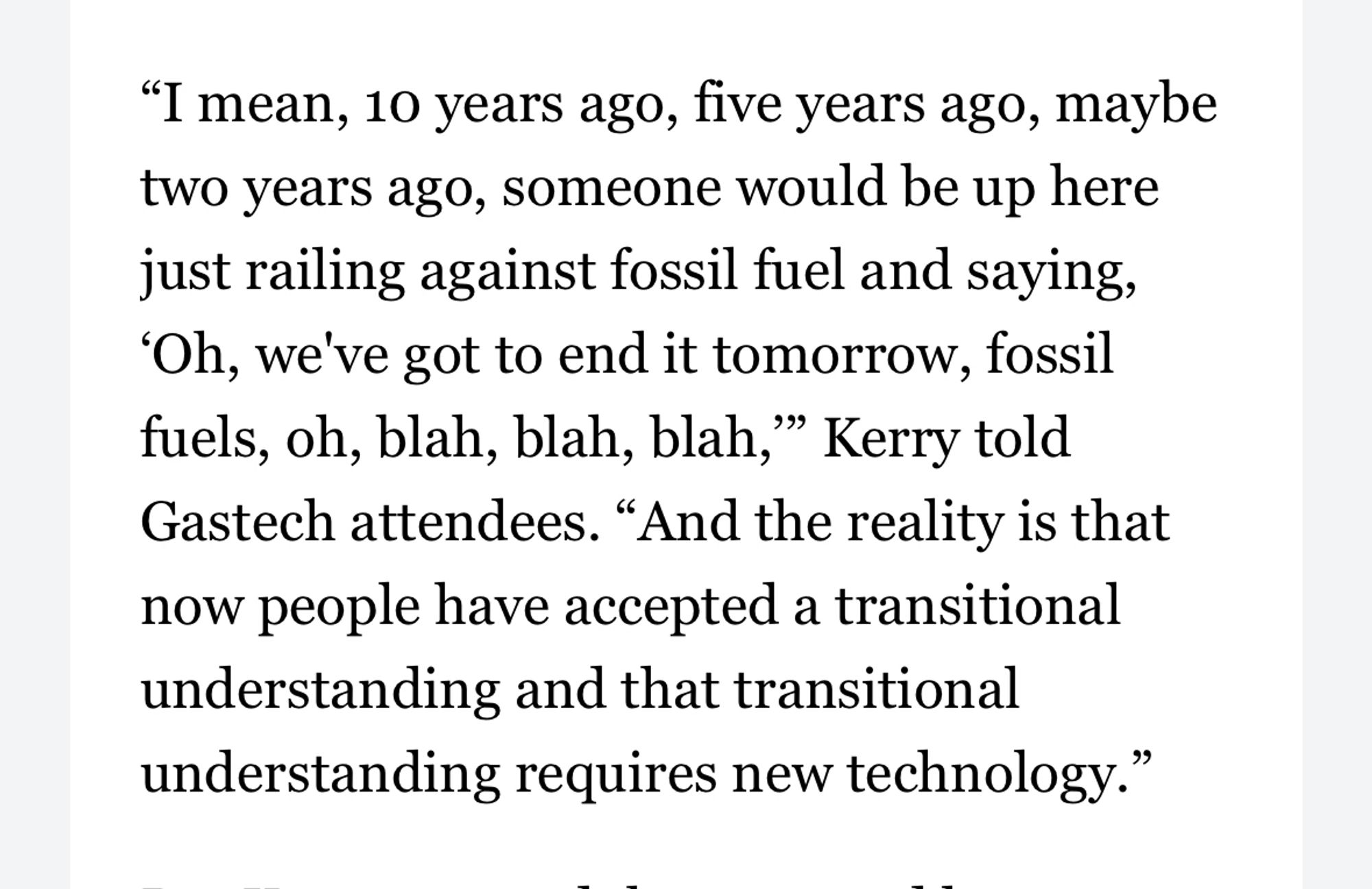 "I mean, 10 years ago, five years ago, maybe two years ago, someone would be up here just railing against fossil fuel and saying,
'Oh, we've got to end it tomorrow, fossil fuels, oh, blah, blah, blah," Kerry told Gastech attendees. "And the reality is that now people have accepted a transitional understanding and that transitional understanding requires new technology."