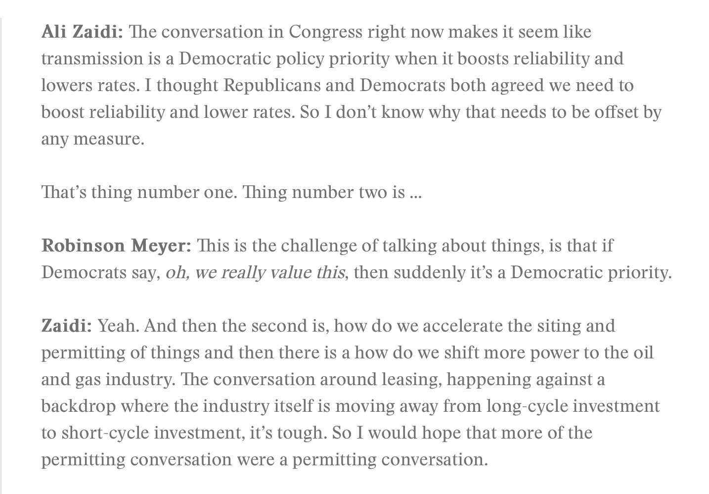 Ali Zaidi: The conversation in Congress right now makes it seem like transmission is a Democratic policy priority when it boosts reliability and lowers rates. I thought Republicans and Democrats both agreed we need to boost reliability and lower rates. So I don't know why that needs to be offset by
any measure.
That's thing number one. Thing number two is ... Robinson Meyer: This is the challenge of talking about things, is that if
Democrats say, oh, we really value this, then suddenly it's a Democratic priority. Zaidi: Yeah. And then the second is, how do we accelerate the siting and permitting of things and then there is a how do we shift more power to the oil and gas industry. The conversation around leasing, happening against a backdrop where the industry itself is moving away from long-cycle investment to short-cycle investment, it's tough. So I would hope that more of the
permitting conversation were a permitting conversation.