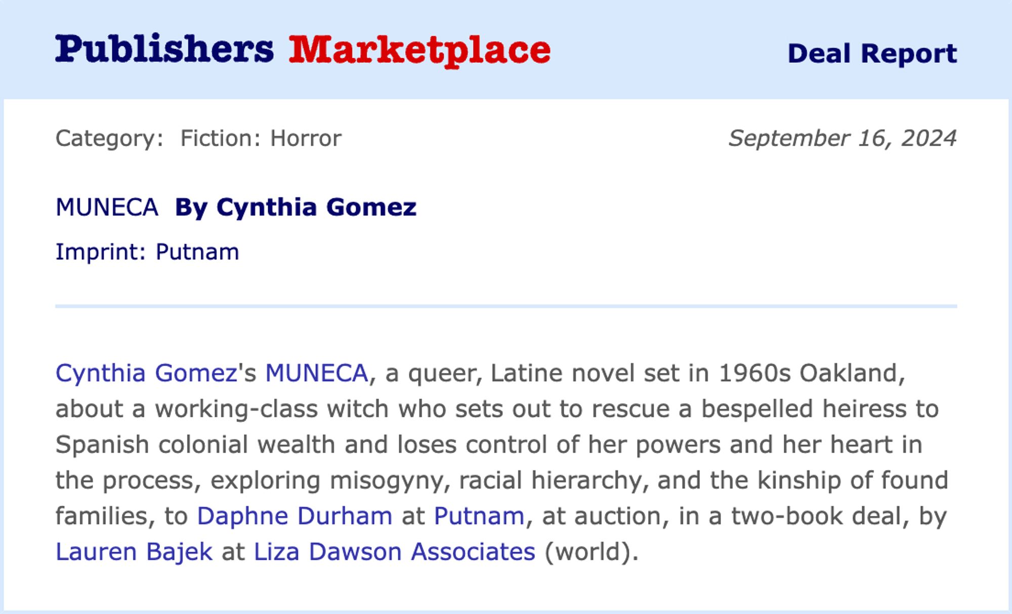 Cynthia Gómez’s MUÑECA, a queer, Latine horror novel set in 1960s Oakland, about a working-class witch who sets out to rescue a bespelled heiress to Spanish colonial wealth, and loses control of her powers and her heart in the process, exploring misogyny, racial hierarchy, and the kinship of found families, to Daphne Durham at Putnam, at auction, in a two-book deal, by Lauren Bajek at Liza Dawson Associates (world).