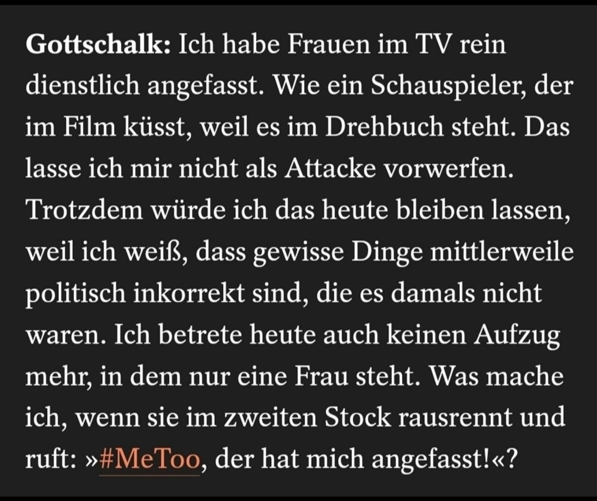 Gottschalk: Ich habe Frauen im TV rein dienstlich angefasst. Wie ein Schauspieler, der im Film küsst, weil es im Drehbuch steht. Das lasse ich mir nicht als Attacke vorwerfen. Trotzdem würde ich das heute bleiben lassen, weil ich weiß, dass gewisse Dinge mittlerweile politisch inkorrekt sind, die es damals nicht waren. Ich betrete heute auch keinen Aufzug mehr, in dem nur eine Frau steht. Was mache ich, wenn sie im zweiten Stock rausrennt und ruft: >>#MeToo, der hat mich angefasst!<