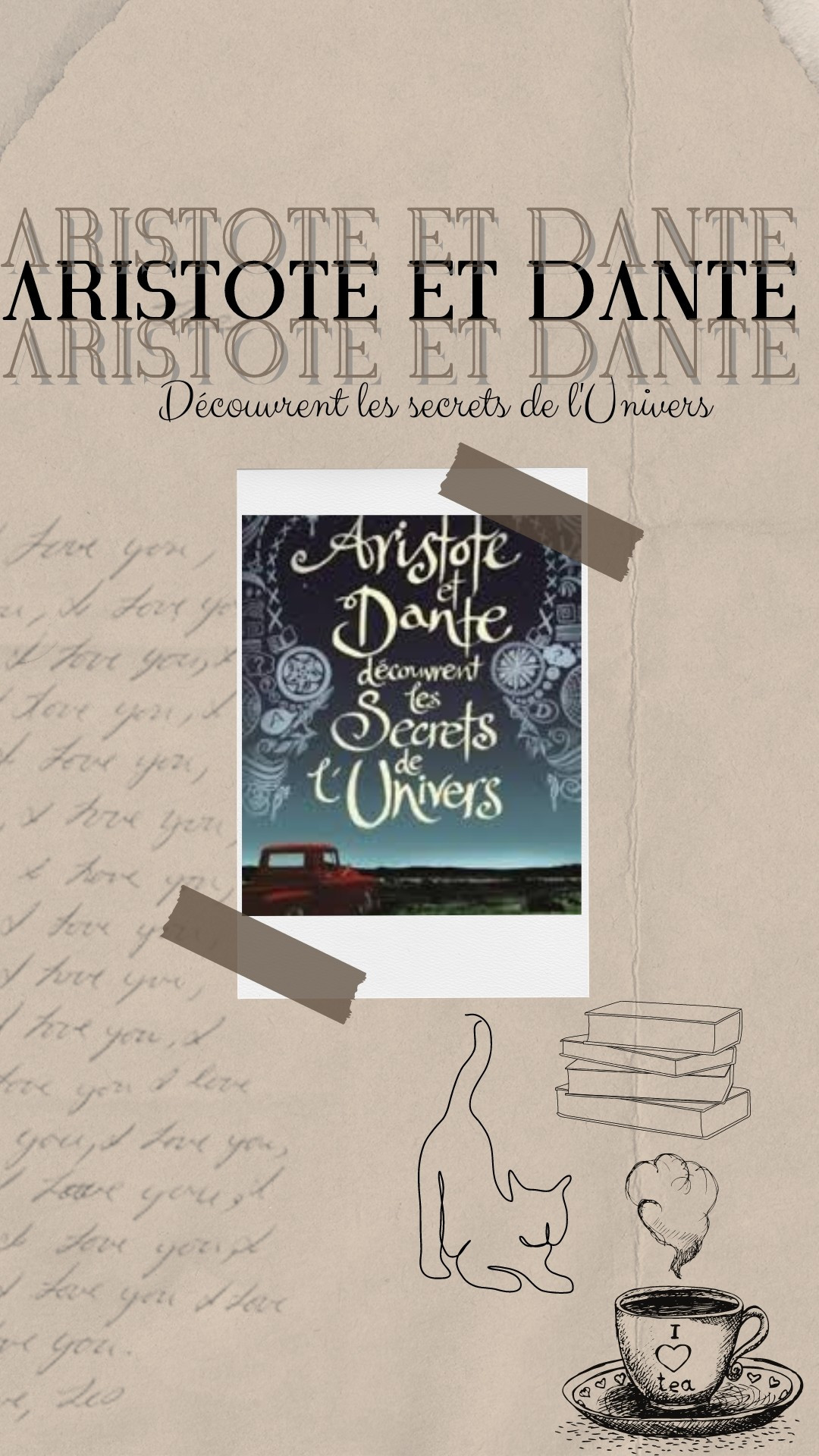 Fond type vieux papier. À gauche, il y a une écriture type lettre manuscrite, en bas à un gauche trois dessins : un chat qui s'étire, une tasse de thé fumante et une pile de livres. Au centre, il y a un polaroïd avec des scotchs au coin. L'image est la couverture du livre "Aristote et Dante découvrent les secrets de l'Univers" de Benjamin Alire Saenz où l'on voit une vieille voiture rouge en premier plan qui contemple le ciel nocturne. Il.y a des dessins abstraits ajoutés autour du ciel. En haut, il y a écrit "Aristote et Dante découvrent les secrets de l'Univers" en trois ce qui donne un effet de profondeur puisque le titre du milieu est en gras et les deux autres sont plus clairs, comme des ombres.