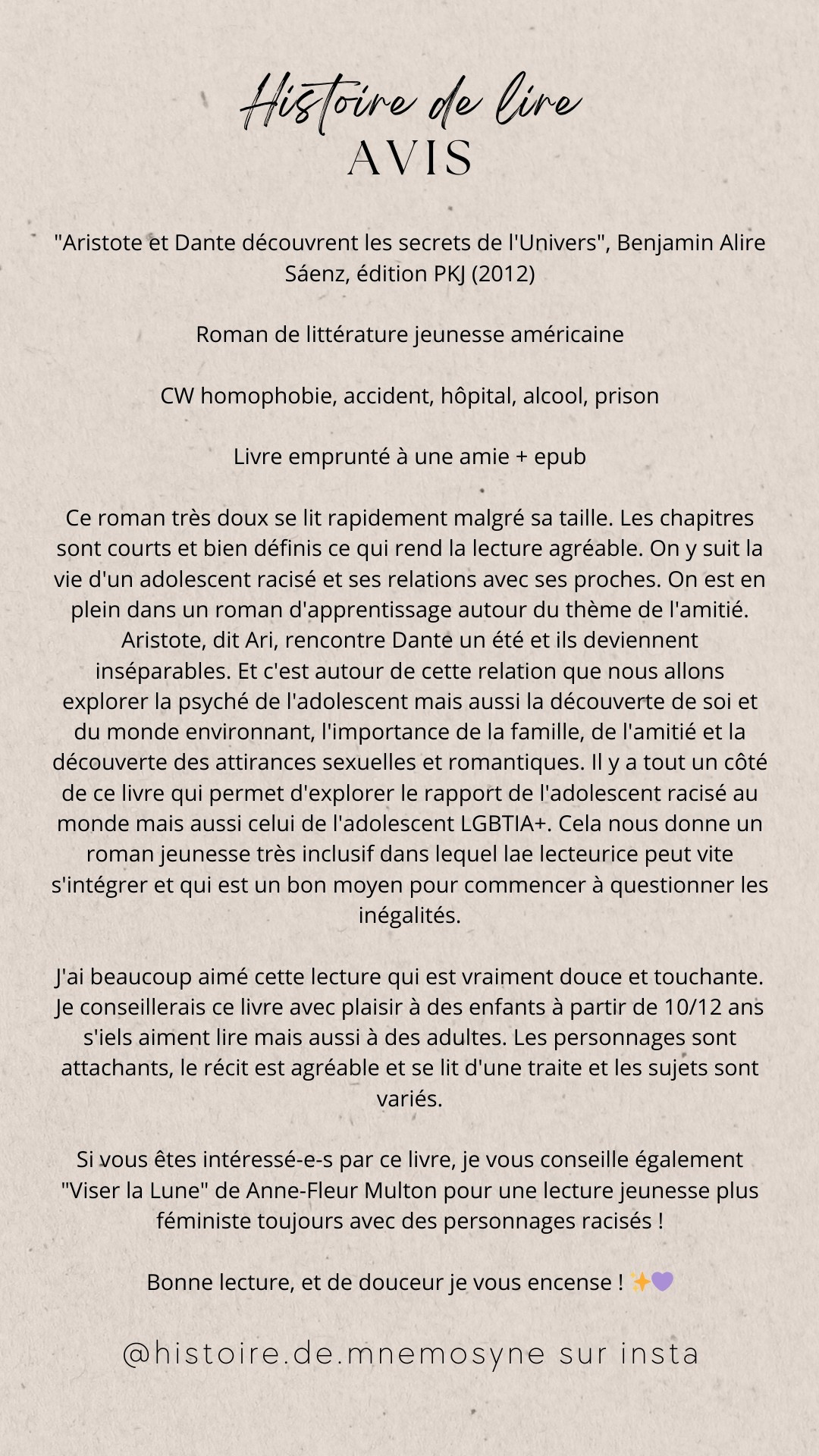 "Aristote et Dante découvrent les secrets de l'Univers", Benjamin Alire Sáenz, édition PKJ (2012)

Roman de littérature jeunesse américaine

CW homophobie, accident, hôpital, alcool, prison

Livre emprunté à @chloemmental

Ce roman très doux se lit rapidement malgré sa taille. Les chapitres sont courts et bien définis ce qui rend la lecture agréable. On y suit la vie d'un adolescent racisé et ses relations avec ses proches. On est en plein dans un roman d'apprentissage autour du thème de l'amitié. Aristote, dit Ari, rencontre Dante un été et ils deviennent inséparables. Et c'est autour de cette relation que nous allons explorer la psyché de l'adolescent mais aussi la découverte de soi et du monde environnant, l'importance de la famille, de l'amitié et la découverte des attirances sexuelles et romantiques. Il y a tout un côté de ce livre qui permet d'explorer le rapport de l'adolescent racisé au monde mais aussi celui de l'adolescent LGBTIA+.