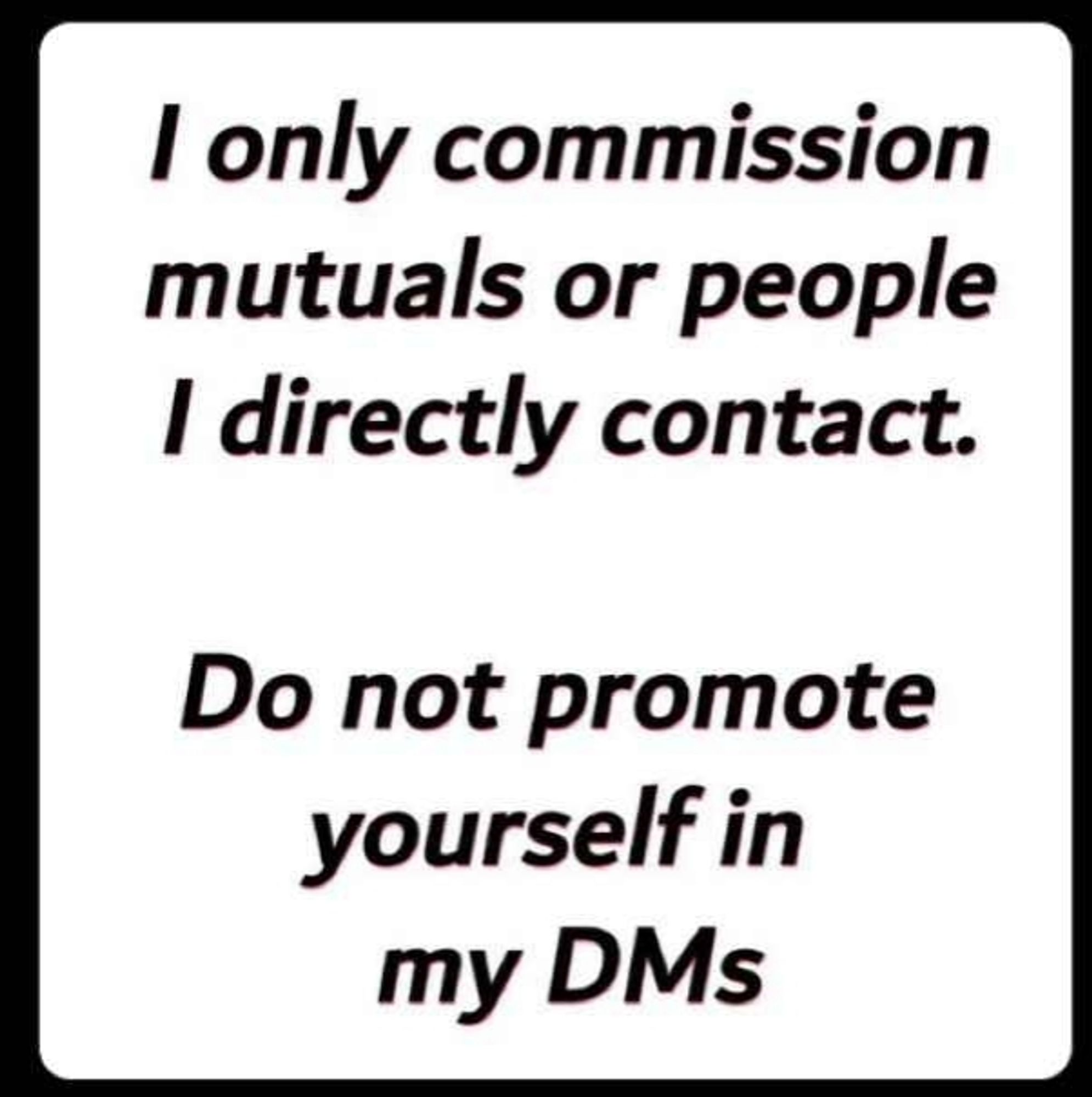 I ONLY COMISSION MUTUALS OR PEOPLE I DIRECTLY CONTACT.

DO NOT PROMOTE YOURSELF IN MY DMS.

IF YOU DO, YOU WILL FACE DIRE CONSEQUENCES.