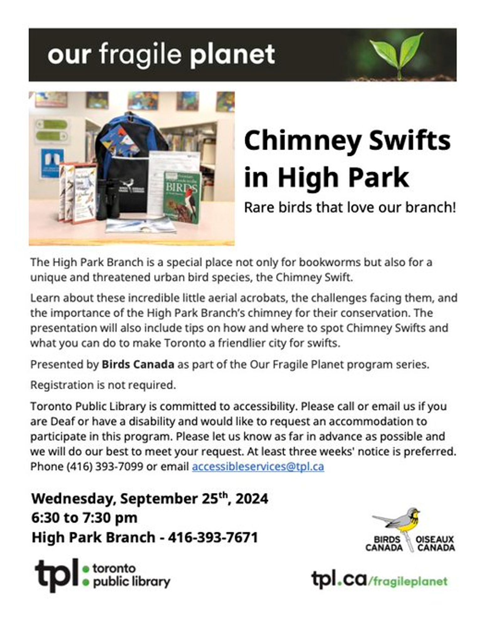 Event post titled "Our Fragile Planet: Chimney Swifts in High Park. Rare birds that love our branch!" With text Wednesday September 25th, 2004 6:30 to 7:30, High Park Branch 416-393-7671
Additional text  - the high park branch is a special place not only for bookworms  but also for a unique and threatened urban bird species, the Chimney Swift.
Learn about these incredible little aerial acrobats, the challenge facing them and the importance of the High Park Branch's chimney for their conservation. The presentation will also include tips on how and where to spot chimney Swifts and what you can do to make Toronto a Friendlier city for swifts.
Presented by Birds Canada as part of our Fragile Planet program series.  Registration is not required.
Toronto Public library is committed to accessibility. Please call or email us if you are Dear or have a disability and would like to request an accommodation to participate in this program. Please let us know as far in advance as possible