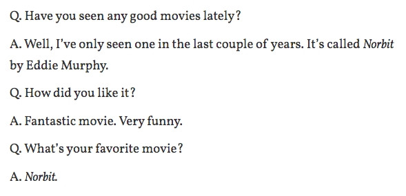 Q. Have you seen any good movies lately?

A. Well, I've only seen one in the last couple of years. It's called Norbit by Eddie Murphy.

Q. How did you like it?

A. Fantastic movie. Very funny.

Q. What's your favorite movie?

A. Norbit.