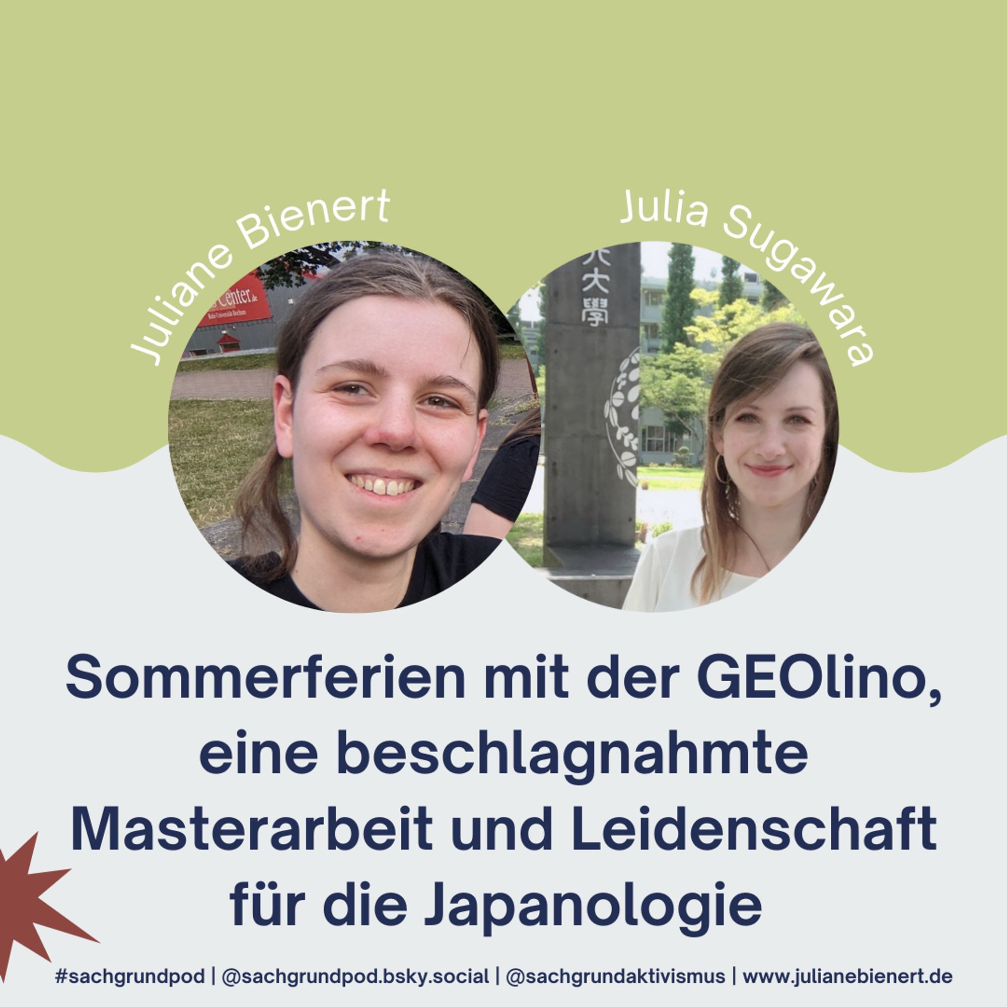 Sharepic zur neusten Podcast Folge: der wellig geteilte Hintergrund ist oben hellgrün und unten hellgrau. Mittig platziert sind zwei Fotos, die die Gesichter von mir und Julia Sugawara zeigen. Julia ist eine weiße Frau mit blonden langen Haaren, sie lächelt in die Kamera und trägt eine weiße Bluse. Hinter ihr ein grauer Pfeiler mit weißen japanischen Schriftzeichen. Unter den Fotos steht der Titel der Folge: "Sommerferien mit der GEOlino, eine beschlagnahmte Masterarbeit und Leidenschaft für die Japanologie".