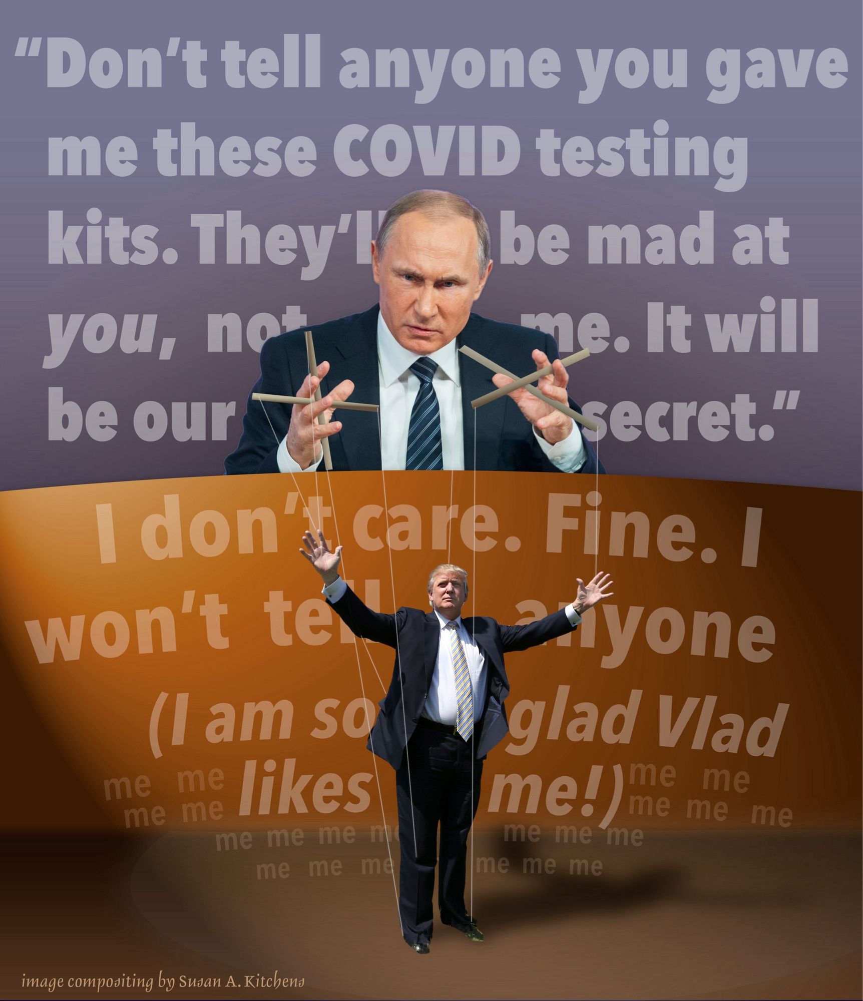 Photo illustration of Vladimir Putin as marionette puppeteer with Donald Trump as his puppet. Vladimir says "Don't tell anyone you gave me these COVID tsting kits. They'll be mad at you, not me. It will be our secret." and Puppet Donald Trump says, "I don't care. Fine. I won't tell anyone (I am so glad Vlad likes me!)" with tiny "me me me me me" text surrounding that inner parenthetical thought