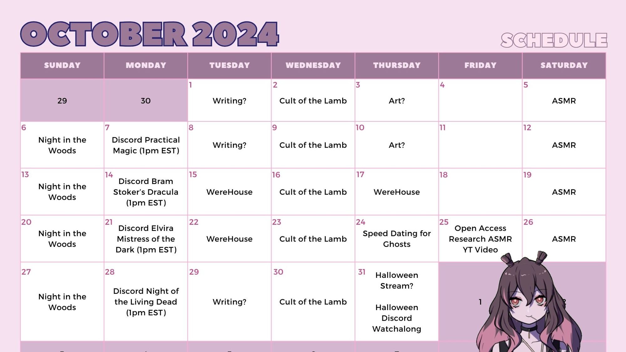 October 2024 Schedule
Tue Oct 1 - Writing?
Wed Oct 2 - Cult of the Lamb
Thu Oct 3 - Art?
Sat Oct 5 - ASMR
Sun Oct 6 - Night in the Woods
Mon Oct 7 - Discord Practical Magic (1pm EST)
Tue Oct 8 - Writing?
Wed Oct 9 - Cult of the Lamb
Thu Oct 10 - Art?
Sat Oct 12 - ASMR
Sun Oct 13 - Night in the Woods
Mon Oct 14 - Discord Bram Stoker's Dracula (1pm EST)
Tue Oct 15 - WereHouse
Wed Oct 16 - Cult of the Lamb
Thu Oct 17 - WereHouse
Sat Oct 19 - ASMR
Sun Oct 20 - Night in the Woods
Mon Oct 21 - Discord Elvira Mistress of the Dark (1pm EST)
Tue Oct 22 - WereHouse
Wed Oct 23 - Cult of the Lamb
Thu Oct 24 - Speed Dating for Ghosts
Fri Oct 25 - Open Access Research ASMR YouTube Video
Sat Oct 26 - ASMR
Sun Oct 27 - Night in the Woods
Mon Oct 28 - Discord Night of the Living Dead (1pm EST)
Tue Oct 29 - Writing?
Wed Oct 30 - Cult of the Lamb
Thu Oct 31 - Halloween Stream? Discord Watchalong for Halloween