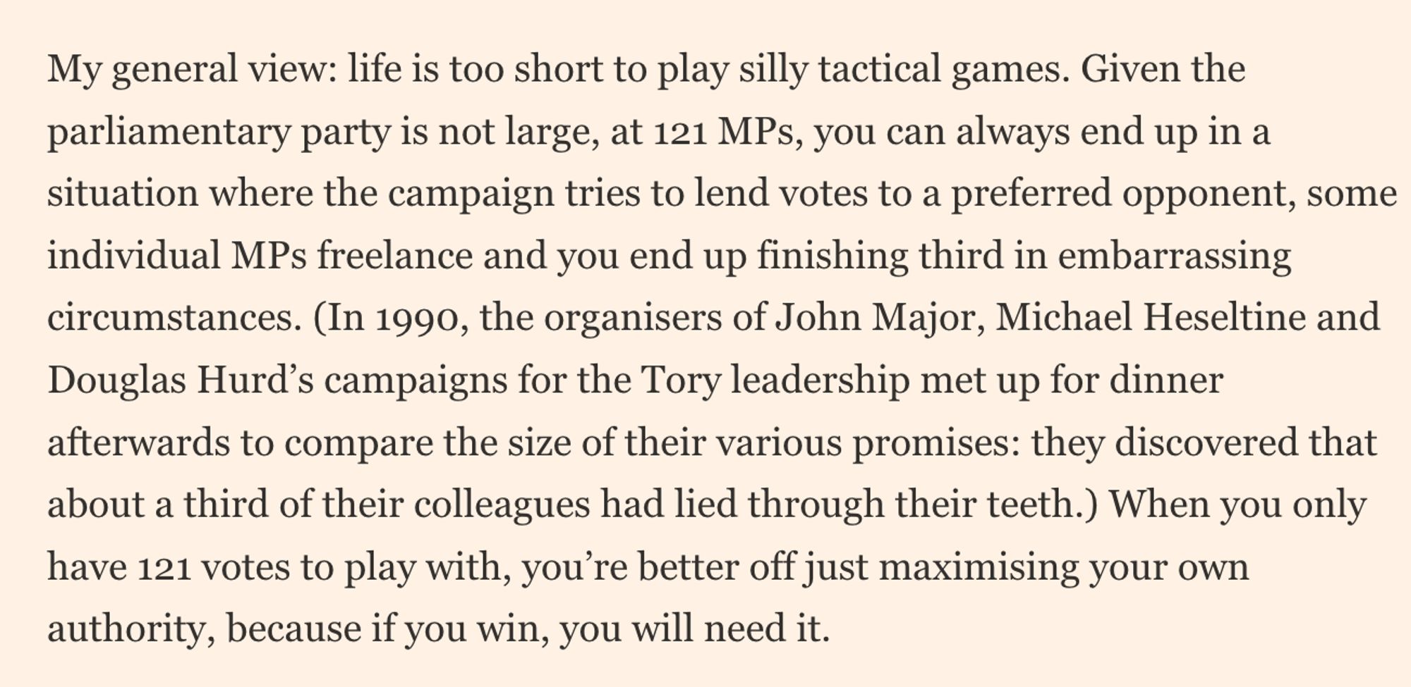 My general view: life is too short to play silly tactical games. Given the parliamentary party is not large, at 121 MPs, you can always end up in a situation where the campaign tries to lend votes to a preferred opponent, some individual MPs freelance and you end up finishing third in embarrassing circumstances. (In 1990, the organisers of John Major, Michael Heseltine and Douglas Hurd’s campaigns for the Tory leadership met up for dinner afterwards to compare the size of their various promises: they discovered that about a third of their colleagues had led through their teeth.)