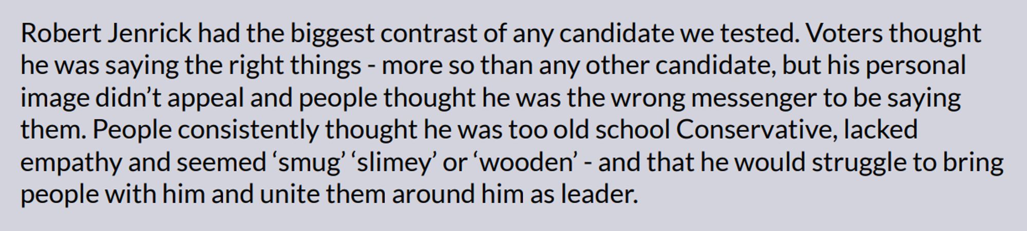 Robert Jenrick had the biggest contrast of any candidate we tested. Voters thought
he was saying the right things - more so than any other candidate, but his personal
image didn’t appeal and people thought he was the wrong messenger to be saying
them. People consistently thought he was too old school Conservative, lacked
empathy and seemed ‘smug’ ‘slimey’ or ‘wooden’ - and that he would struggle to bring
people with him and unite them around him as leader.