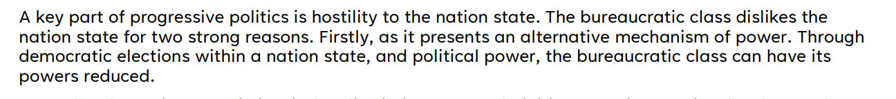 A key part of progressive politics is hostility to the nation state. The bureaucratic class dislikes the
nation state for two strong reasons. Firstly, as it presents an alternative mechanism of power. Through
democratic elections within a nation state, and political power, the bureaucratic class can have its
powers reduced. 