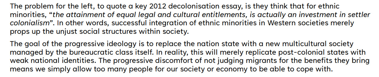 The problem for the left, to quote a key 2012 decolonisation essay, is they think that for ethnic
minorities, “the attainment of equal legal and cultural entitlements, is actually an investment in settler
colonialism”. In other words, successful integration of ethnic minorities in Western societies merely
props up the unjust social structures within society.
The goal of the progressive ideology is to replace the nation state with a new multicultural society
managed by the bureaucratic class itself. In reality, this will merely replicate post-colonial states with
weak national identities. The progressive discomfort of not judging migrants for the benefits they bring
means we simply allow too many people for our society or economy to be able to cope with