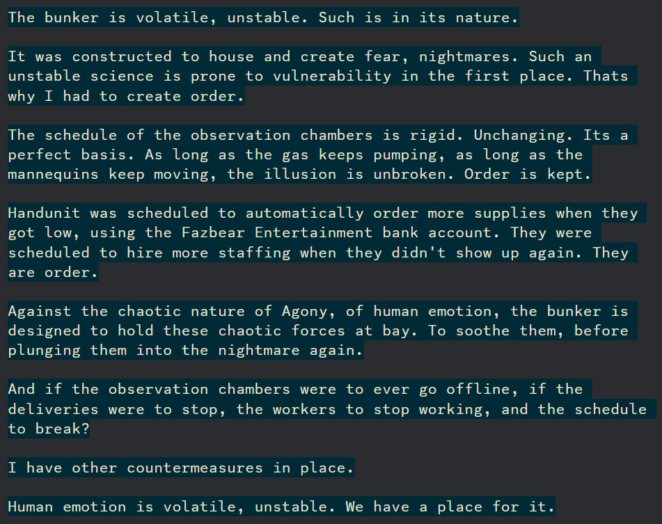 The bunker is volatile, unstable. Such is in its nature.

It was constructed to house and create fear, nightmares. Such an unstable science is prone to vulnerability in the first place. Thats why I had to create order.

The schedule of the observation chambers is rigid. Unchanging. Its a perfect basis. As long as the gas keeps pumping, as long as the mannequins keep moving, the illusion is unbroken. Order is kept.

Handunit was scheduled to automatically order more supplies when they got low, using the Fazbear Entertainment bank account. They were scheduled to hire more staffing when they didn't show up again. They are order.

Against the chaotic nature of Agony, of human emotion, the bunker is designed to hold these chaotic forces at bay. To soothe them, before plunging them into the nightmare again.

And if the observation chambers were to ever go offline, if the deliveries were to stop, the workers to stop working, and the schedule to break?

I have other countermeasures in place.

Human emotion is volatile, unstable. We have a place for it.