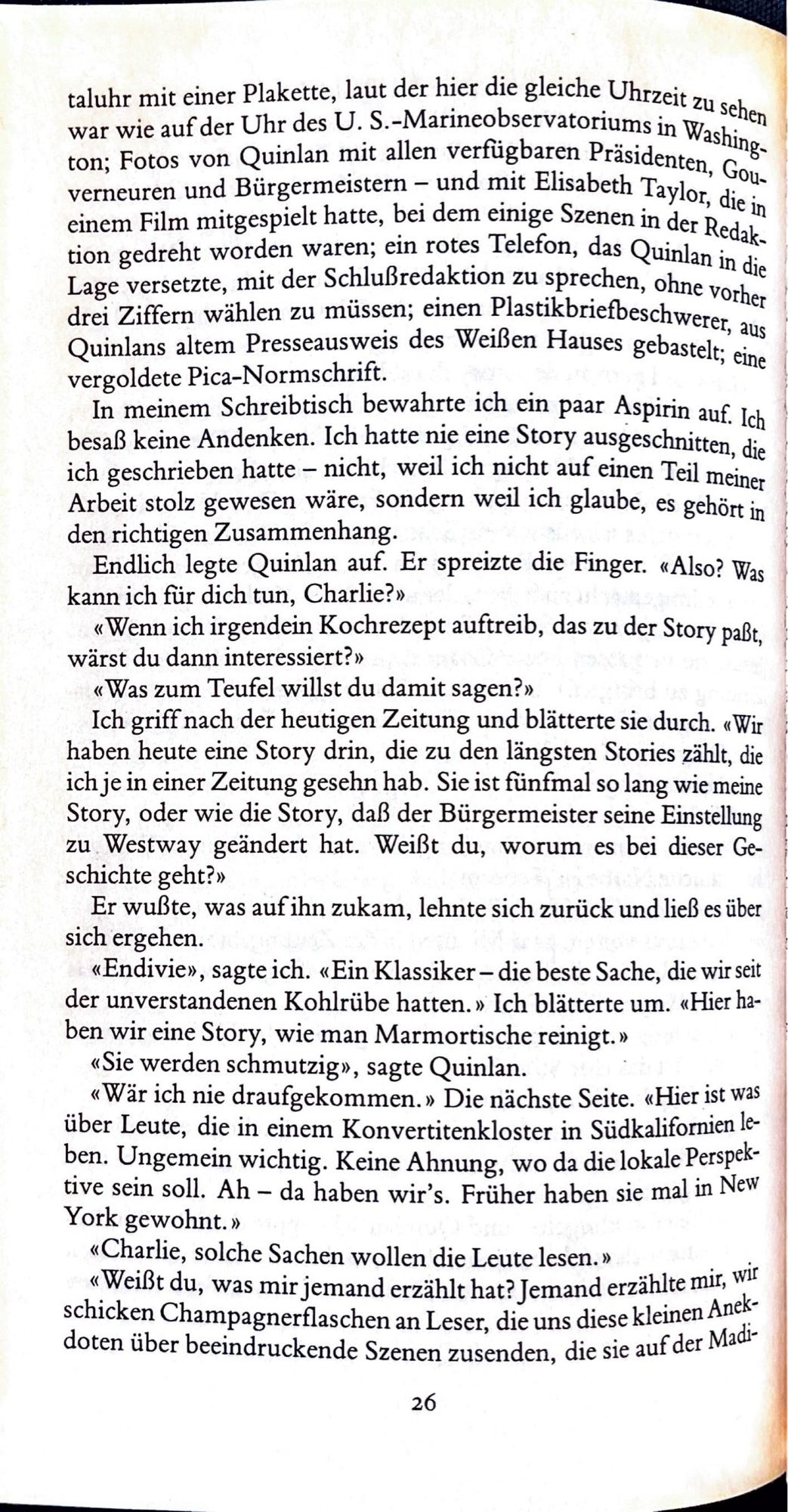 taluhr mit einer Plakette, laut der hier die gleiche Uhrzeit zu schen war wie auf der Uhr des U. S.-Marineobservatoriums in Washing-ton; Fotos von Quinlan mit allen verfügbaren Präsidenten, Gouverneuren und Bürgermeistern - und mit Elisabeth Taylor, die in einem Film mitgespielt hatte, bei dem einige Szenen in der Redaktion gedreht worden waren; ein rotes Telefon, das Quinlan in die Lage versetzte, mit der Schlußredaktion zu sprechen, ohne vorher drei Ziffern wählen zu müssen; einen Plastikbriefbeschweret, aus Quinlans altem Presseausweis des Weißen Hauses gebastelt; eine vergoldete Pica-Normschrift.
In meinem Schreibtisch bewahrte ich ein paar Aspirin auf. Ich besaß keine Andenken. Ich hatte nie eine Story ausgeschnitten, die ich geschrieben hatte - nicht, weil ich nicht auf einen Teil meiner Arbeit stolz gewesen wäre, sondern weil ich glaube, es gehört in den richtigen Zusammenhang.
Endlich legte Quinlan auf. Er spreizte die Finger. «Also? Was kann ich für dich tun, Charlie?»
«Wenn i