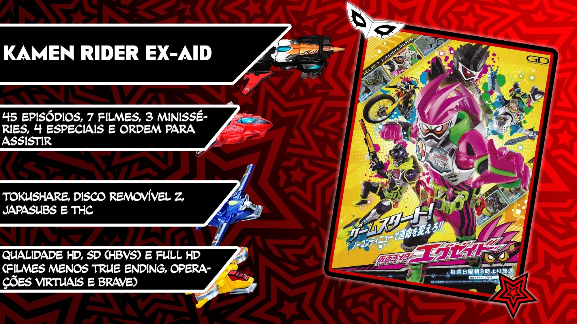 Kamen Rider Ex-Aid
45 episódios
Filmes: Heisei Generations Doctor Pac-Man, Heisei Generations Final, Chou Super Hero Taisen, True Ending e Trilogia Another Ending
Minisséries: Snipe Episode Zero, Kamen Sentai Gorider e Operações Virtuais (Henshin Course)
Especiais: Tricks Genm, Lazer, Para-DX e Brave
Ordem para assistir no fim da pasta
Créditos: TokuShare, Disco Removível Z, JapaSubs e THC
Qualidade HD, SD (HBVS) e Full HD (Filmes menos True Ending, Operações Virtuais e Brave)
Alguns são legenda softsub, ative no player do Drive ou baixe. No caso do Genm, baixe o arquivo de legenda também. Depois vou tentar transformar em hardsub com uns efeitinhos simples, mas não agora.