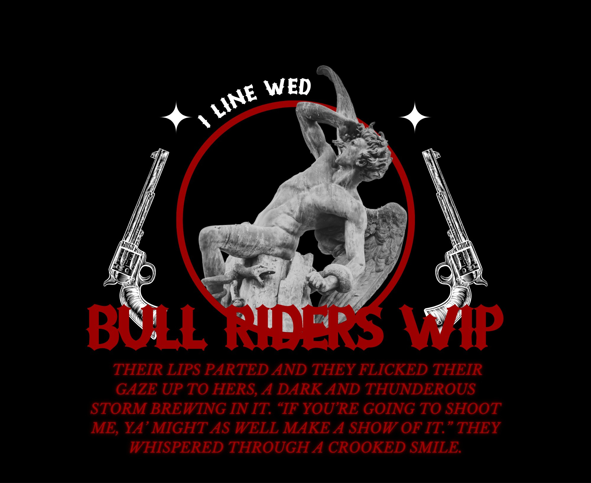 An aesthetic text quote that says:

1 LINE WED
BULL RIDERS WIP
THEIR LIPS PARTS AND THEY FLICKED THEIR GAZE UP TO HERS, A DARK AND THUNDEROUS STORM BREWING IN IT. "IF YOU'RE GOING TO SHOOT ME, YA' MIGHT AS WELL MAKE A SHOW OF IT." THEY WHISPERED THROUGH A CROOKED SMILE.

In the background is a red circle containing a photo of a statue of a fallen angel and on either side of the circle are two white guns.