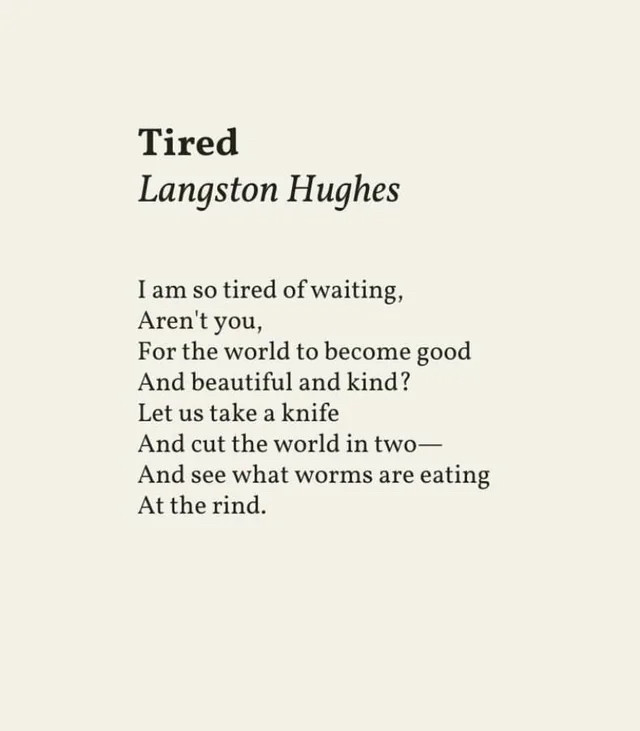 Tired by Langston Hughes
I am so tired of waiting,
Aren't you,
For the world to become good And beautiful and kind?
Let us take a knife
And cut the world in two— And see what worms are eating
At the rind.