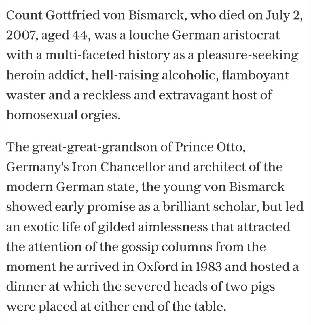 Count Gottfried von Bismarck, who died on July 2, 2007, aged 44, was a louche German aristocrat with a multi-faceted history as a pleasure-seeking heroin addict, hell-raising alcoholic, flamboyant waster and a reckless and extravagant host of homosexual orgies.

The great-great-grandson of Prince Otto, Germany's Iron Chancellor and architect of the modern German state, the young von Bismarck showed early promise as a brilliant scholar, but led an exotic life of gilded aimlessness that attracted the attention of the gossip columns from the moment he arrived in Oxford in 1983 and hosted a dinner at which the severed heads of two pigs were placed at either end of the table.