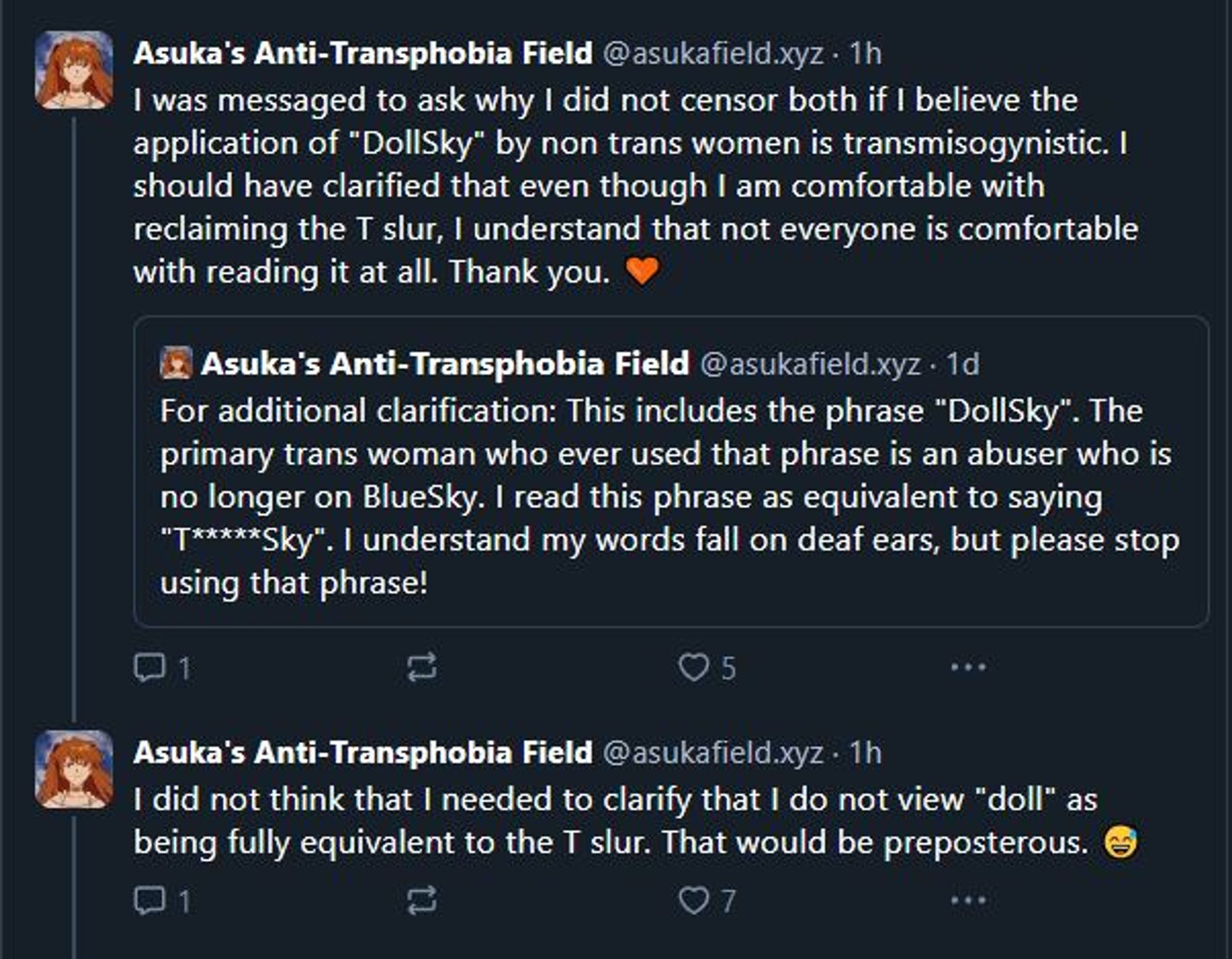 Skeet from Asuka's Antri-Transphobia Field:
I was messaged to ask why I did not censor both if I believe the application of "DollSky" by non trans women is transmisogynistic. I should have clarified that even though I am comfortable with reclaiming the T slur, I understand that not everyone is comfortable with reading it at all. Thank you. 

I did not think that I needed to clarify that I do not view "doll" as being fully equivalent to the T slur. That would be preposterous.