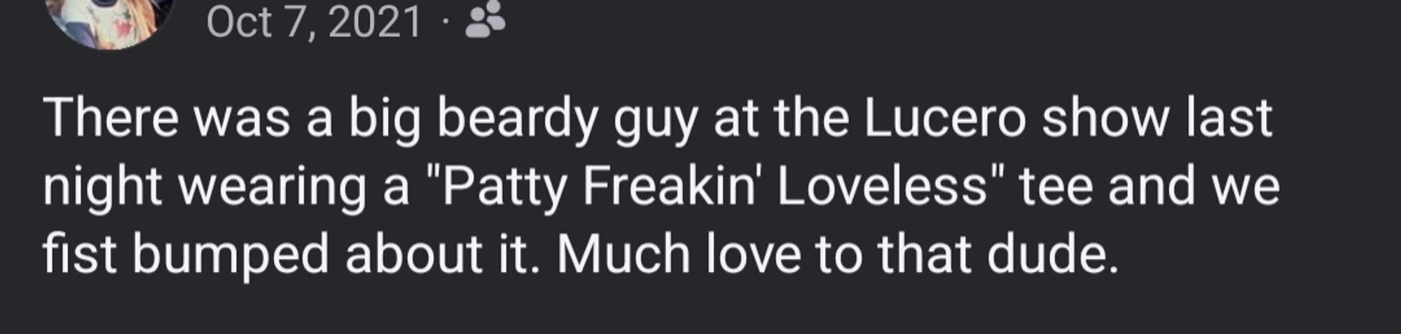 A screenshot from a 10/7/21 Facebook post that reads:
There was a big beardy guy at the Lucero show last night wearing a "Patty Freakin' Loveless" tee and we fist bumped about it. Much love to that dude.