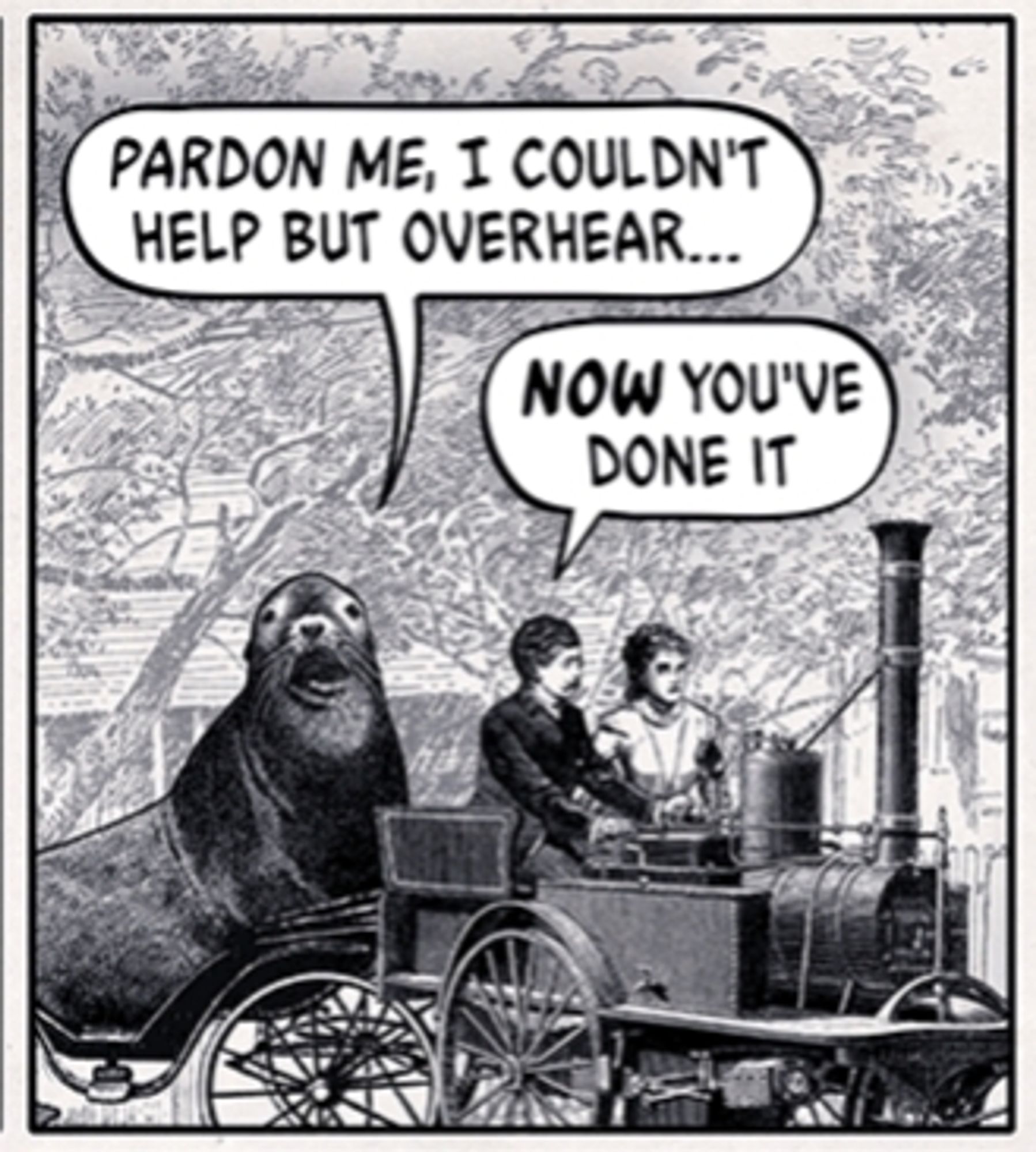 A frame from the Wondermark comic strip "The Terrible Sea Lion" (https://wondermark.com/c/1062/)

A sea lion approaches an old-timey automobile, saying "Pardon me, I couldn't help but overhear..." "NOW you've done it," mutters one motorist to the other