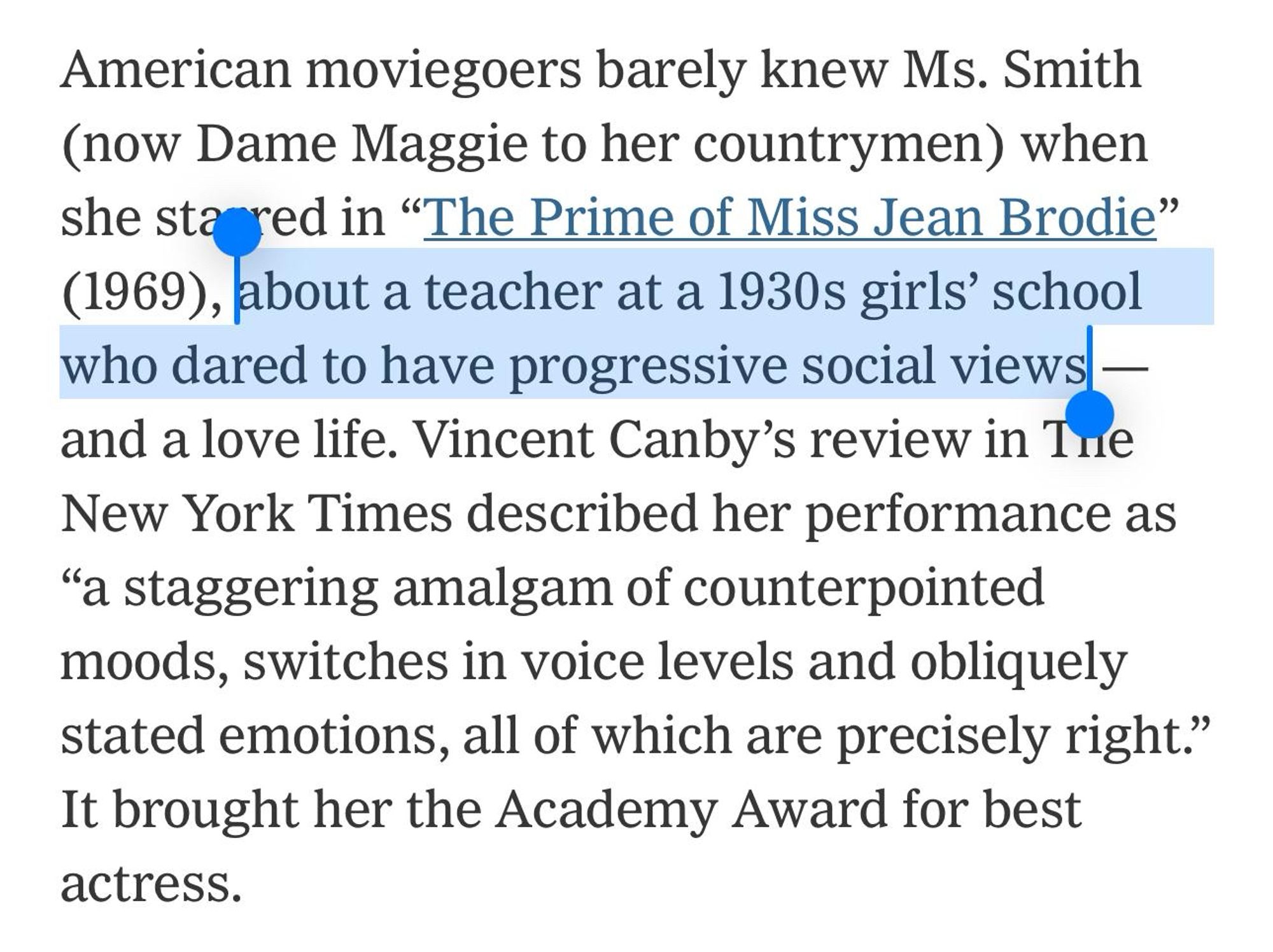 American moviegoers barely knew Ms. Smith (now Dame Maggie to her countrymen) when she stared in "The Prime of Miss Jean Brodie"
(1969), about a teacher at a 1930s girls' school who dared to have progressive social views - and a love life. Vincent Canby's review in The New York Times described her performance as
"a staggering amalgam of counterpointed moods, switches in voice levels and obliquely stated emotions, all of which are precisely right." It brought her the Academy Award for best actress.